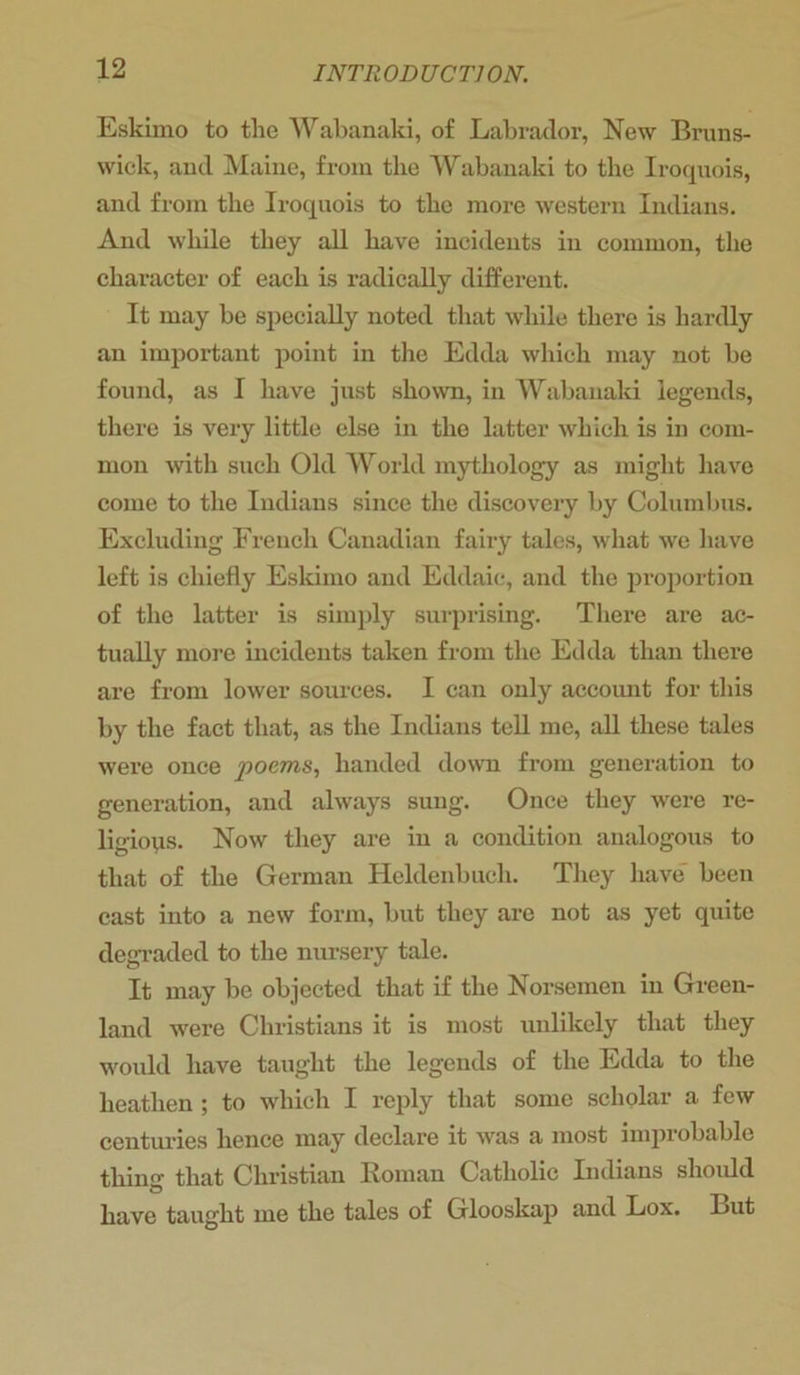 Eskimo to the Wabanaki, of Labrador, New Bruns- wick, and Maine, from the Wabanaki to the Iroquois, and from the Iroquois to the more western Indians. And while they all have incidents in common, the character of each is radically different. It may be specially noted that while there is hardly an important point in the Edda which may not be found, as I have just shown, in Wabanaki legends, there is very little else in the latter which is in com- mon with such Old World mythology as might have come to the Indians since the discovery by Columbus. Excluding French Canadian fairy tales, what we have left is chiefly Eskimo and Eddaic, and the proportion of the latter is simply surprising. There are ac- tually more incidents taken from the Edda than there are from lower sources. I can only account for this by the fact that, as the Indians tell me, all these tales were once poems, handed down from generation to generation, and always sung. Once they were re- ligions. Now they are in a condition analogous to that of the German Heldenbucli. They have been cast into a new form, but they are not as yet quite degraded to the nursery tale. It may be objected that if the Norsemen in Green- land were Christians it is most unlikely that they would have taught the legends of the Edda to the heathen ; to which I reply that some scholar a few centuries hence may declare it was a most improbable thin that Christian Roman Catholic Indians should have taught lue the tales of Grlooskap and Lox. But