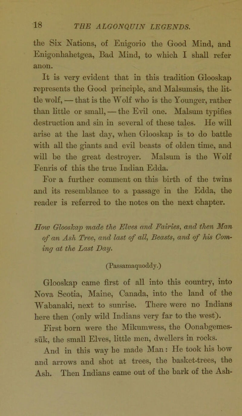 the Six Nations, of Enigorio the Good Mind, and Enigonhahetgea, Bad Mind, to which I shall refer anon. It is very evident that in this tradition Glooskap represents the Good principle, and Malsumsis, the lit- tle wolf, — that is the Wolf who is the Younger, rather than little or small, — the Evil one. Malsum typifies destruction and sin in several of these tales. He will arise at the last day, when Glooskap is to do battle with all the giants and evil beasts of olden time, and will be the great destroyer. Malsum is the Wolf Fenris of this the true Indian Edda. For a further comment on this birth of the twins and its resemblance to a passage in the Edda, the reader is referred to the notes on the next chapter. Haw Glooskap made the Elves and Fairies, and then Man of an Ash Tree, and last of all, Beasts, and of his Com- ing at the Last Day. (Passamaquoddy.) Glooskap came first of all into this country, into Nova Scotia, Maine, Canada, into the land of the Wabanaki, next to sunrise. There were no Indians here then (only wild Indians very far to the west). First born were the Mikumwess, the Oonabgemes- suk, the small Elves, little men, dwellers in rocks. And in this way he made Man: He took his bow and arrows and shot at trees, the basket-trees, the Ash. Then Indians came out of the bark of the Ash-