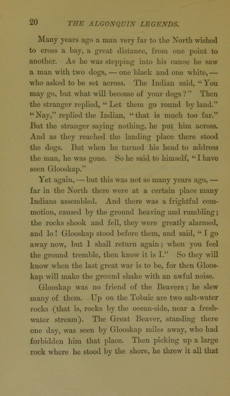 Many years ago a man very far to the North wished to cross a bay, a great distance, from one point to another. As he was stepping into his canoe he saw a man with two dogs, — one black and one white, — who asked to be set across. The Indian said, “ You may go, but what will become of your dogs ? ” Then the stranger replied, “ Let them go round by land.” “ Nay,” replied the Indian, “ that is much too far.” But the stranger saying nothing, he put him across. And as they reached the landing place there stood the dogs. But when he turned his head to address the man, he was gone. So he said to himself, “ I have seen Glooskap.” Yet again, — but this was not so many years ago, — far in the North there were at a certain place many Indians assembled. And there was a frightful com- motion, caused by the ground heaving and rumbling; the rocks shook and fell, they were greatly alarmed, and lo ! Glooskap stood before them, and said, “ I go away now, but I shall return again; viien you feel the ground tremble, then know it is I.” So they will know when the last great war is to be, for then Gloos- kap will make the ground shake with an awful noise. Glooskap was no friend of the Beavers; he slew many of them. Up on the Tobaic are two salt-water rocks (that is, rocks by the ocean-side, near a fresh- water stream). The Great Beaver, standing there one day, was seen by Glooskap miles away, who had forbidden him that place. Then picking up a large rock where he stood by the shore, he threw it all that