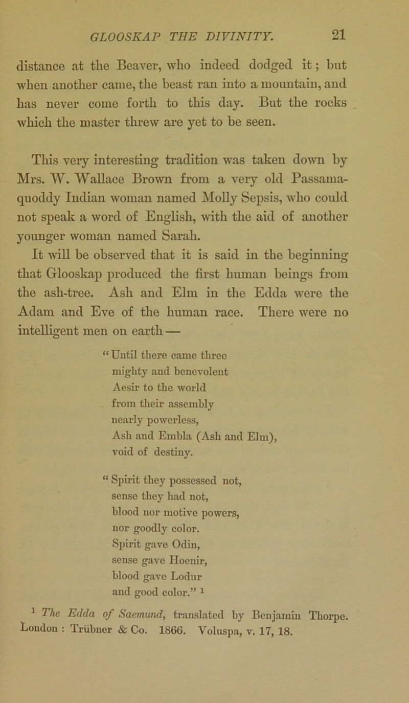 distance at the Beaver, who indeed dodged it; but when another came, the beast ran into a mountain, and has never come forth to this day. But the rocks which the master threw are yet to be seen. This very interesting tradition was taken down by Mrs. W. Wallace Brown from a very old Passama- quoddy Indian woman named Molly Sepsis, who could not speak a word of English, with the aid of another younger woman named Sarah. It will be observed that it is said in the beginning that Glooskap produced the first human beings from the ash-tree. Ash and Elm in the Edda were the Adam and Eve of the human race. There were no intelligent men on earth — “ Until there came three mighty and benevolent Aesir to the world from their assembly nearly powerless, Ash and Embla (Ash and Elm), void of destiny. “ Spirit they possessed not, sense they had not, blood nor motive powers, nor goodly color. Spirit gave Odin, sense gave Iloenir, blood gave Lodur and good color.” 1 1 The Edda of Saemund, translated by Benjamin Thorpe. Loudon : Triibuer & Co. 1866. Voluspa, v. 17, 18.