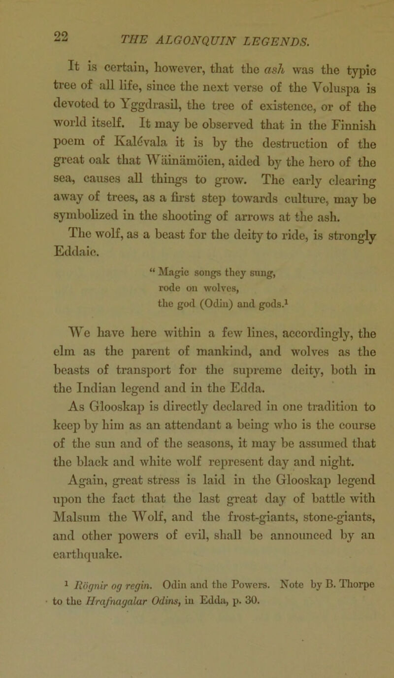 99 Jmt THE ALGONQUIN LEGENDS. It is certain, however, that the ash was the typic tree of all life, since the next verse of the Voluspa is devoted to \ ggdrasil, the tree of existence, or of the world itself. It may be observed that in the Finnish poem of Kaldvala it is by the destruction of the great oak that Wainamoien, aided by the hero of the sea, causes all things to grow. The early clearing away of trees, as a first step towards culture, may be symbolized in the shooting of arrows at the ash. The wolf, as a beast for the deity to ride, is strongly Eddaic. “ Magic songs they sung, rode on wolves, the god (Odin) and gods.1 We have here within a few lines, accordingly, the elm as the parent of mankind, and wolves as the beasts of transport for the supreme deity, both in the Indian legend and in the Edda. As Glooskap is directly declared in one tradition to keep by him as an attendant a being who is the course of the sun and of the seasons, it may be assumed that the black and white wolf represent day and night. Again, great stress is laid in the Glooskap legend upon the fact that the last great day of battle with Malsum the Wolf, and the frost-giants, stone-giants, and other powers of evil, shall be announced by an earthquake. 1 Rognir og regin. Odin and the Powers. Note by B. Thorpe to the Hrafnagalar Otlins, in Edda, p. 30.