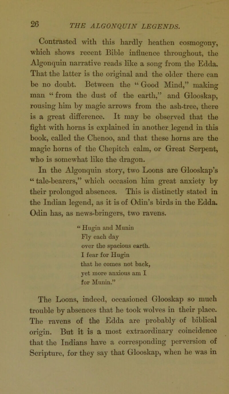 Contrasted with this hardly heathen cosmogony, which shows recent Bible influence throughout, the Algonquin narrative reads like a song from the Edda. That the latter is the original and the older there can be no doubt. Between the “ Good Mind,” making man “ from the dust of the earth,” and Glooskap, rousing him by magic arrows from the ash-tree, there is a great difference. It may be observed that the fight with horns is explained in another legend in this book, called the Chenoo, and that these horns are the magic horns of the Chepitch calm, or Great Serpent, who is somewhat like the dragon. In the Algonquin story, two Loons are Glooskap’s “ tale-bearers,” which occasion him great anxiety by their prolonged absences. This is distinctly stated in the Indian legend, as it is of Odin’s birds in the Edda. Odin has, as news-bringers, two ravens. “ Hugin and Munin Fly each day over the spacious earth. I fear for Hugin that he comes not back, yet more anxious am I for Munin.” The Loons, indeed, occasioned Glooskap so much trouble by absences that he took wolves in their place. The ravens of the Edda are probably of biblical origin. But it is a most extraordinary coincidence that the Indians have a corresponding perversion of Scripture, for they say that Glooskap, when he was in
