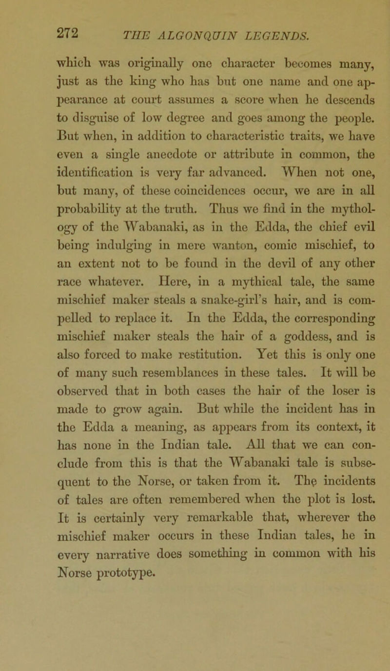 which was originally one character becomes many, just as the king who has but one name and one ap- pearance at court assumes a score when he descends to disguise of low degree and goes among the people. But when, in addition to characteristic traits, we have even a single anecdote or attribute in common, the identification is very far advanced. When not one, but many, of these coincidences occur, we are in all probability at the truth. Thus we find in the mythol- ogy of the Wabanaki, as in the Edda, the chief evil being indulging in mere wanton, comic mischief, to an extent not to be found in the devil of any other race whatever. Here, in a mythical tale, the same mischief maker steals a snake-girl’s hair, and is com- pelled to replace it. In the Edda, the corresponding mischief maker steals the hair of a goddess, and is also forced to make restitution. Yet this is only one of many such resemblances in these tales. It wall be observed that in both cases the hair of the loser is made to grow again. But while the incident has in the Edda a meaning, as appears from its context, it has none in the Indian tale. All that we can con- clude from this is that the Wabanaki tale is subse- quent to the Norse, or taken from it. The incidents of tales are often remembered when the plot is lost. It is certainly very remarkable that, wherever the mischief maker occurs in these Indian tales, he in every narrative docs something in common with his Norse prototype.