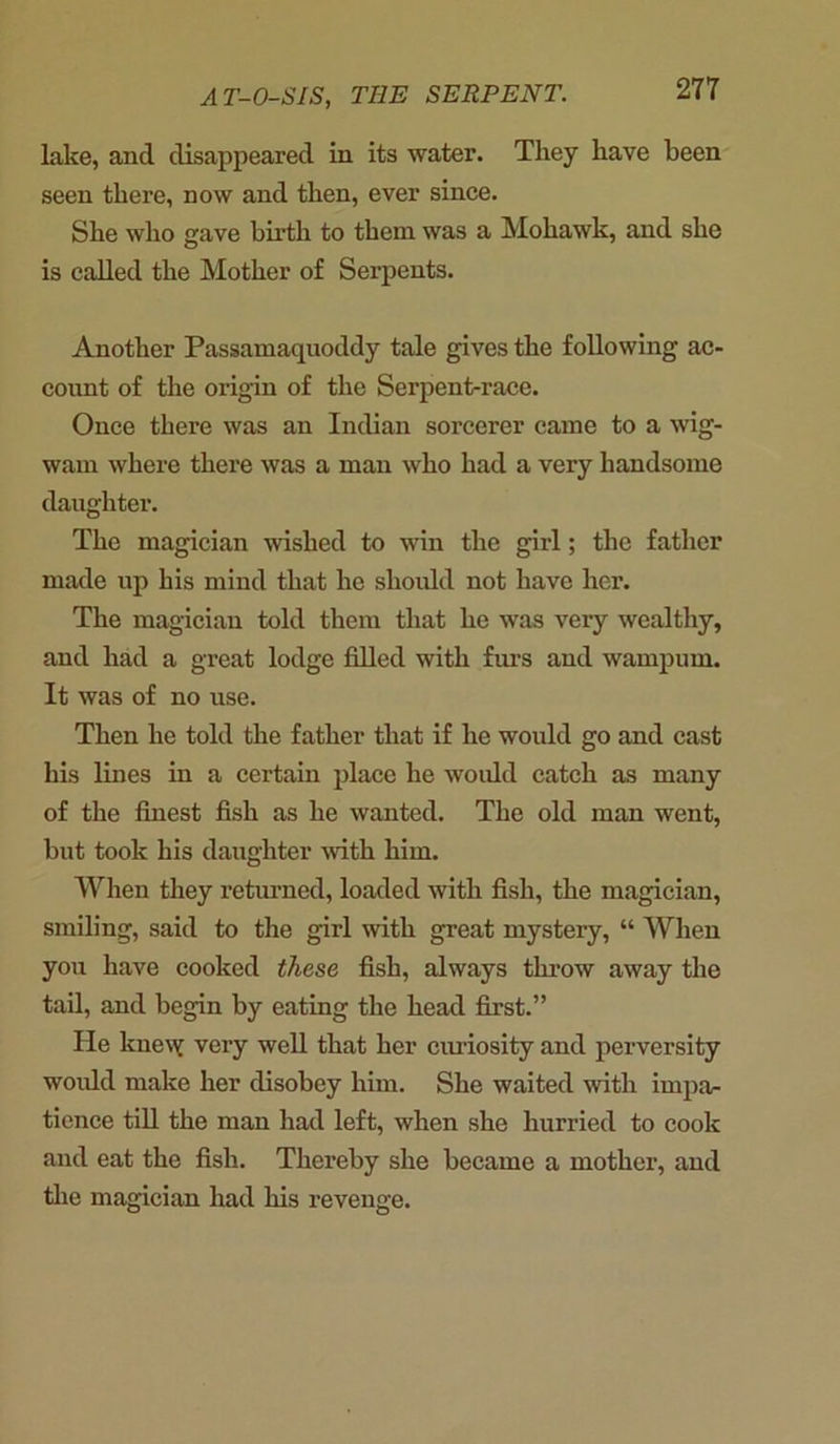 lake, and disappeared in its water. They have been seen there, now and then, ever since. She who gave birth to them was a Mohawk, and she is called the Mother of Serpents. Another Passamaquoddy tale gives the following ac- count of the origin of the Serpent-race. Once there was an Indian sorcerer came to a wig- wam where there was a man who had a very handsome daughter. The magician wished to win the girl; the father made up his mind that he should not have her. The magician told them that he was very wealthy, and had a great lodge filled with furs and wampum. It was of no use. Then he told the father that if he would go and cast his lines in a certain place he would catch as many of the finest fish as he wanted. The old man went, but took his daughter with him. When they returned, loaded with fish, the magician, smiling, said to the girl with great mystery, “ When you have cooked these fish, always throw away the tail, and begin by eating the head first.” He knew very well that her curiosity and perversity would make her disobey him. She waited with impa- tience till the man had left, when she hurried to cook and eat the fish. Thereby she became a mother, and the magician had his revenge.