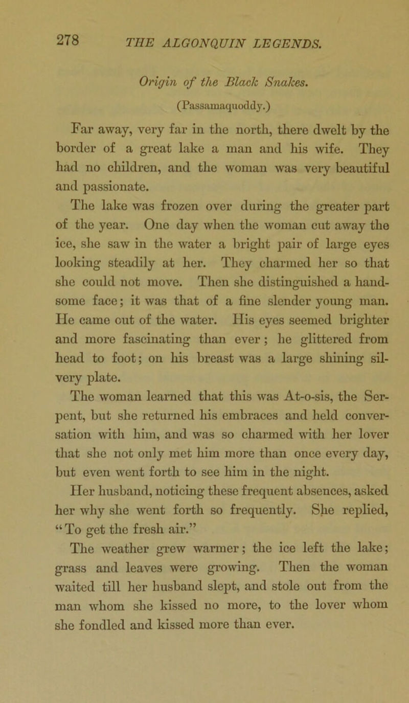 Origin of the Black Snakes. (Passamaquoddy.) Far away, very far in the north, there dwelt by the border of a great lake a man and his wife. They had no children, and the woman was very beautiful and passionate. The lake was frozen over during the greater part of the year. One day when the woman cut away the ice, she saw in the water a bright pair of large eyes looking steadily at her. They charmed her so that she could not move. Then she distinguished a hand- some face; it was that of a fine slender young man. He came out of the water. His eyes seemed brighter and more fascinating than ever; he glittered from head to foot; on his breast was a large shining sil- very plate. The woman learned that this was At-o-sis, the Ser- pent, but she returned his embraces and held conver- sation with him, and was so charmed with her lover that she not only met him more than once every day, but even went forth to see him in the night. Pier husband, noticing these frequent absences, asked her why she went forth so frequently. She replied, “ To get the fresh air.” The weather grew warmer; the ice left the lake; grass and leaves were growing. Then the woman waited till her husband slept, and stole out from the man whom she kissed no more, to the lover whom she fondled and kissed more than ever.