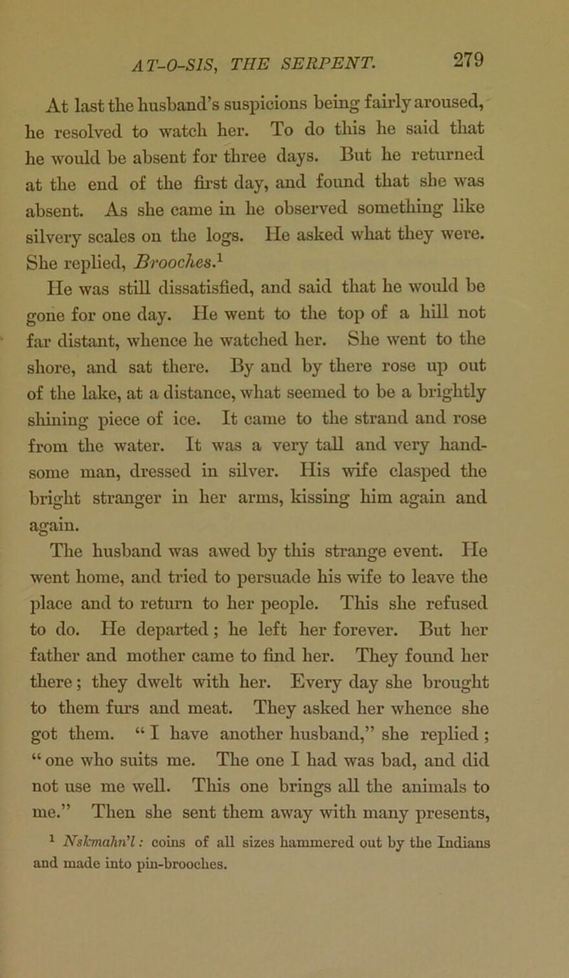 At last the husband’s suspicions being fairly aroused, he resolved to watch her. To do this he said that he would be absent for three days. But he returned at the end of the first day, and found that she was absent. As she came in he observed something like silvery scales on the logs, lie asked what they were. She replied, Broochesd He was still dissatisfied, and said that he would be gone for one day. He went to the top of a hill not far distant, whence he watched her. She went to the shore, and sat there. By and by there rose up out of the lake, at a distance, what seemed to be a brightly shining piece of ice. It came to the strand and rose from the water. It was a very tall and very hand- some man, dressed in silver. His wife clasped the bright stranger in her arms, kissing him again and again. The husband was awed by this strange event. He went home, and tried to persuade his wife to leave the place and to return to her people. This she refused to do. He departed; he left her forever. But her father and mother came to find her. They found her there; they dwelt with her. Every day she brought to them furs and meat. They asked her whence she got them. “ I have another husband,” she replied ; “ one who suits me. The one I had was bad, and did not use me well. This one brings all the animals to me.” Then she sent them away with many presents, 1 Nskmahn’l: coins of all sizes hammered out by the Indians and made into pin-brooches.