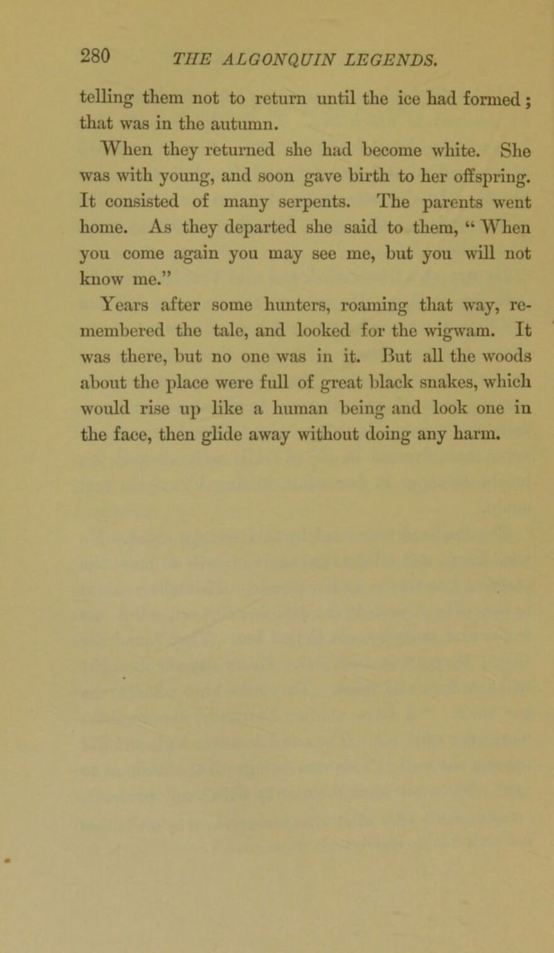 telling them not to return until the ice had formed; that was in the autumn. When they returned she had become white. She was with young, and soon gave birth to her offspring. It consisted of many serpents. The parents went home. As they departed she said to them, “ When you come again you may see me, but you will not know me.” Years after some hunters, roaming that way, re- membered the tale, and looked for the wigwam. It was there, but no one was in it. But all the woods about the place were full of great black snakes, which would rise up like a human being and look one in the face, then glide away without doing any harm.