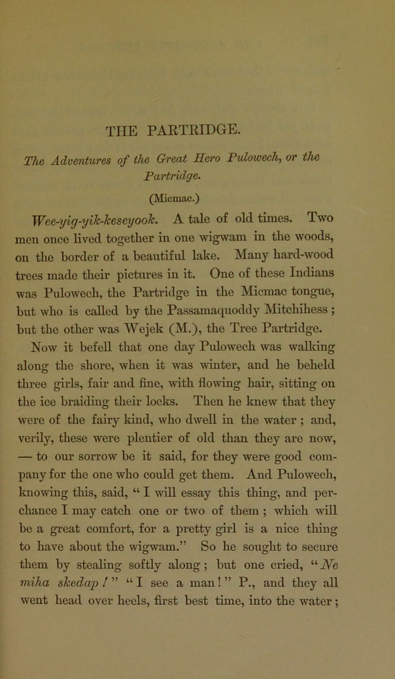 THE PARTRIDGE. The Adventures of the Great Hero Pulowech, or the Partridge. (Miemac.) Wee-yig-yik-kescyook. A tale of old tunes. Two men once lived together in one wigwam in the woods, on the border of a beautiful lake. Many hard-wood trees made their pictures in it. One of these Indians was Pulowech, the Partridge in the Micmac tongue, but who is called by the Passamaquoddy Mitchihess ; but the other was Wejek (M.), the Tree Partridge. Now it befell that one day Pulowech was walking along the shore, when it was winter, and he beheld three girls, fair and fine, with flowing hair, sitting on the ice braiding their locks. Then he knew that they were of the fairy kind, who dwell in the water ; and, verily, these were plentier of old than they are now, — to our sorrow be it said, for they were good com- pany for the one who could get them. And Pulowech, knowing this, said, “ I will essay this thing, and per- chance I may catch one or two of them; which will be a great comfort, for a pretty girl is a nice thing to have about the wigwam.” So he sought to secure them by stealing softly along; but one cried, “ JVe miha skedap 1 ” “I see a man! ” P., and they all went head over heels, first best time, into the water;