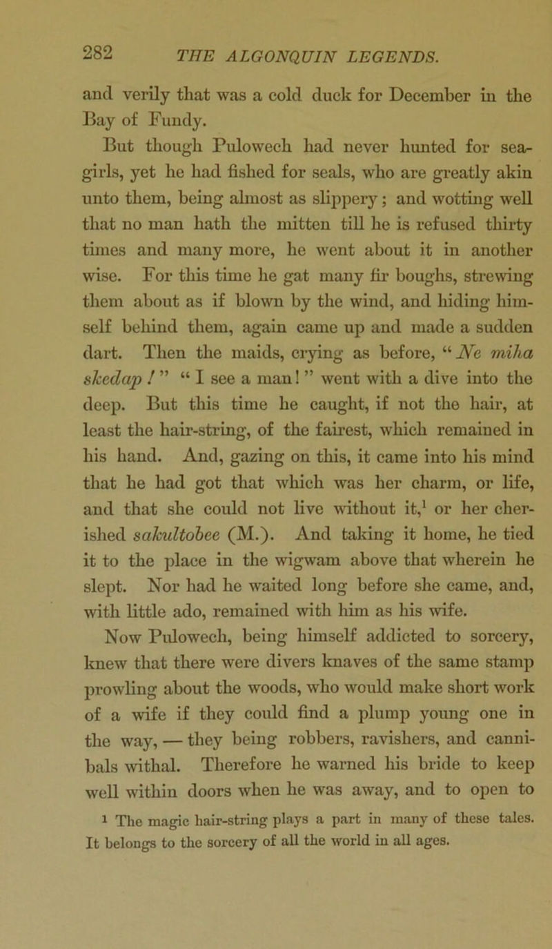 and verily that was a cold duck for December in the Bay of Fundy. But though Pidowech had never hunted for sea- girls, yet he had fished for seals, who are greatly akin unto them, being almost as slippery; and wotting well that no man hath the mitten till he is refused thirty tunes and many more, he went about it in another wise. For this time he gat many fir boughs, strewing them about as if blown by the wind, and hiding him- self behind them, again came up and made a sudden dart. Then the maids, crying as before, “ Ne miha skedap 1 ” “I see a man! ” went with a dive into the deep. But this time he caught, if not the hair, at least the hair-string, of the fairest, which remained in his hand. And, gazing on this, it came into his mind that he had got that which was her charm, or life, and that she could not live without it,1 or her cher- ished scikultobee (M.). And taking it home, he tied it to the place in the wigwam above that wherein he slept. Nor had he waited long before she came, and, with little ado, remained with him as his wife. Now Pidowech, being himself addicted to sorcery, knew that there were divers knaves of the same stamp prowling about the woods, who would make short work of a wife if they could find a plump young one in the way, — they being robbers, ravisliers, and canni- bals withal. Therefore he warned his bride to keep well within doors when he was away, and to open to 1 The magic hair-string plays a part in many of these tales. It belongs to the sorcery of all the world in all ages.