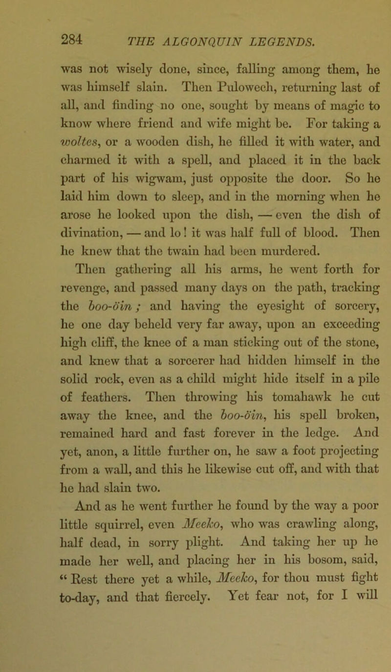 was not wisely done, since, falling among them, he was himself slain. Then Pulowech, returning last of all, and finding no one, sought by means of magic to know where friend and wife might be. For taking a woltes, or a wooden dish, he filled it with water, and charmed it with a spell, and placed it in the back part of his wigwam, just opposite the door. So he laid him down to sleep, and in the morning when he arose he looked upon the dish, — even the dish of divination, — and lo! it was half full of blood. Then he knew that the twain had been murdered. Then gathering all his arms, he went forth for revenge, and passed many days on the path, tracking the boo-din; and having the eyesight of sorcery, he one day beheld very far away, upon an exceeding high cliff, the knee of a man sticking out of the stone, and knew that a sorcerer had hidden himself in the solid rock, even as a child might hide itself in a pile of feathers. Then throwing his tomahawk he cut away the knee, and the boo-oin, his spell broken, remained hard and fast forever in the ledge. And yet, anon, a little further on, he saw a foot projecting from a wall, and this he likewise cut off, and with that he had slain two. And as he went further he found by the way a poor little squirrel, even Mecko, who was crawling along, half dead, in sorry plight. And taking her up he made her well, and placing her in his bosom, said, “ Rest there yet a while, Mecko, for thou must fight to-day, and that fiercely. Yet fear not, for I will