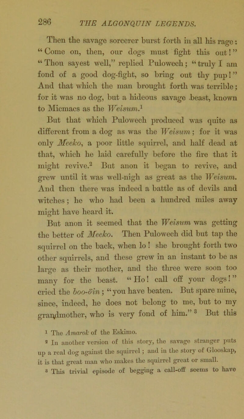 Then the savage sorcerer burst forth in all his rage: “ Come on, then, our dogs must fight this out! ” “ Thou sayest well,” replied Pulowech; “ truly I am fond of a good dog-figlit, so bring out thy pup 1 ” And that which the man brought forth was terrible; for it was no dog, but a hideous savage .beast, known to Micmacs as the Weisum} But that which Pulowech produced was quite as different from a dog as was the Weisum; for it was only MeeJco, a poor little squirrel, and half dead at that, which he laid carefully before the fire that it might revive.1 2 But anon it began to revive, and grew until it was well-nigh as great as the Weisum. And then there was indeed a battle as of devils and witches; he who had been a hundred miles away might have heard it. But anon it seemed that the Weisum was getting the better of Meeko. Then Pulowech did but tap the squirrel on the back, when lo ! she brought forth two other squirrels, and these grew in an instant to be as large as their mother, and the three were soon too many for the beast. “ Ho! call off your dogs! ” cried the boo-oin; “ you have beaten. But spare mine, since, indeed, he does not belong to me, but to my grandmother, who is very fond of him. 3 But this 1 The Amarok of the Eskimo. a In another version of this story, the savage stranger puts up a real clog against the squirrel ; and in the story of Glooskap, it is that great man who makes the squirrel great or small. 8 This trivial episode of begging a call-off seems to have