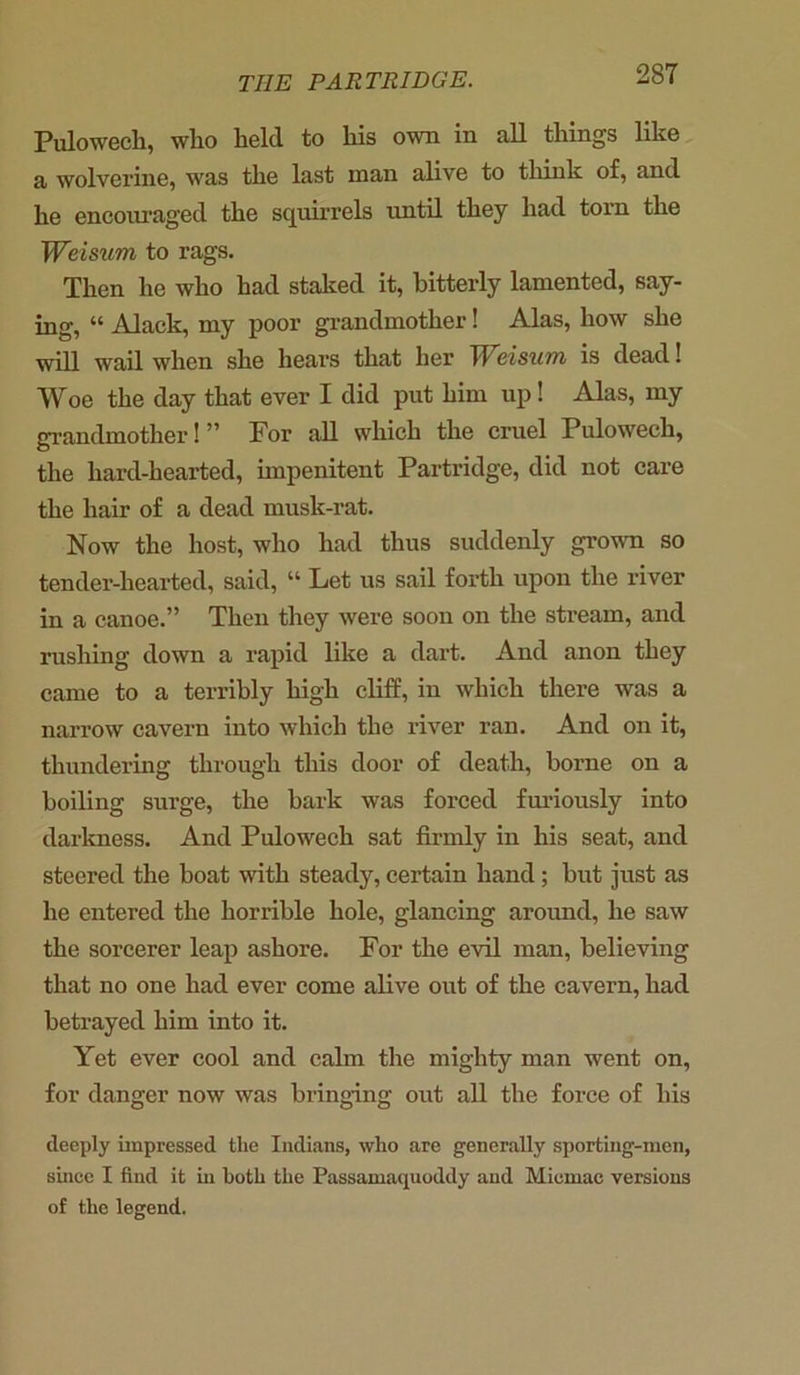 Pulowech, who held to his own in all things like a wolverine, was the last man alive to think of, and he encouraged the squirrels until they had torn the Weisum to rags. Then he who had staked it, bitterly lamented, say- ing, “ Alack, my poor grandmother! Alas, how she will wail when she hears that her TV^cisum is dead! Woe the day that ever I did put him up! Alas, my grandmother! ” For all which the cruel Pulowech, the hard-hearted, impenitent Partridge, did not care the hair of a dead musk-rat. Now the host, who had thus suddenly grown so tender-hearted, said, “ Let us sail forth upon the river in a canoe.” Then they were soon on the stream, and rushing down a rapid like a dart. And anon they came to a terribly high cliff, in which there was a narrow cavern into which the river ran. And on it, thundering through this door of death, borne on a boiling surge, the bark was forced furiously into darkness. And Pulowech sat firmly in his seat, and steered the boat with steady, certain hand; but just as he entered the horrible hole, glancing around, he saw the sorcerer leap ashore. For the evil man, believing that no one had ever come alive out of the cavern, had betrayed him into it. Yet ever cool and calm the mighty man went on, for danger now was bringing out all the force of his deeply impressed the Indians, who are generally sporting-men, since I find it in both the Passamaquoddy and Miemac versions of the legend.