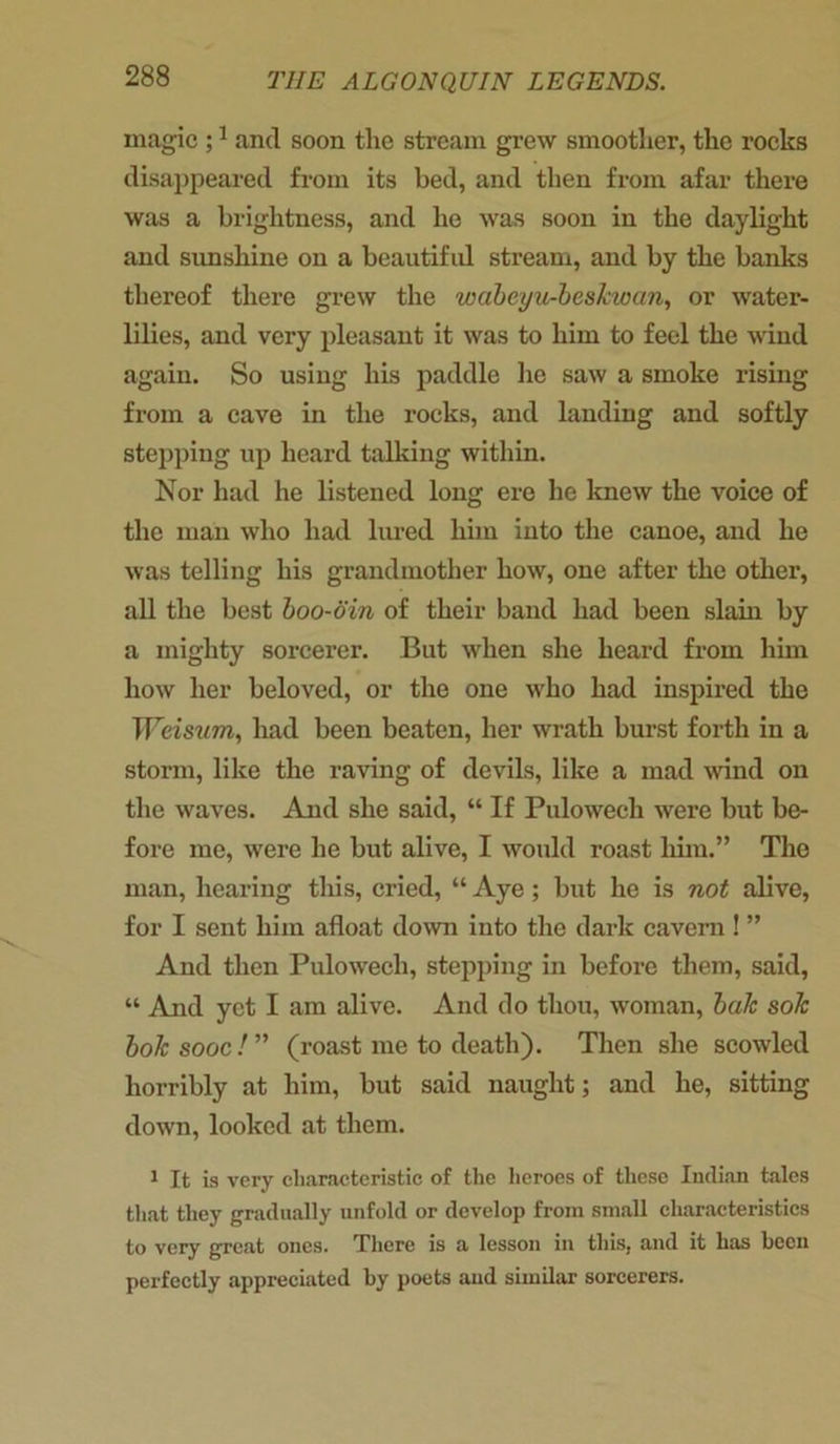 magic ;1 and soon the stream grew smoother, the rocks disappeared from its bed, and then from afar there was a brightness, and he was soon in the daylight and sunshine on a beautiful stream, and by the banks thereof there grew the wabeyu-beskwan, or water- lilies, and very pleasant it was to him to feel the wind again. So using his paddle he saw a smoke rising from a cave in the rocks, and landing and softly stepping up heard talking within. Nor had he listened long ere he knew the voice of the man who had lured him into the canoe, and he was telling his grandmother how, one after the other, all the best boo-din of their band had been slain by a mighty sorcerer. But when she heard from him how her beloved, or the one who had inspired the Weisum, had been beaten, her wrath burst forth in a storm, like the raving of devils, like a mad wind on the waves. And she said, “ If Pulowech were but be- fore me, were he but alive, I would roast him.” The man, hearing this, cried, “ Aye; but he is not alive, for I sent him afloat down into the dark cavern ! ” And then Pulowech, stepping in before them, said, “ And yet I am alive. And do thou, woman, bale sole bole sooc ! ” (roast me to death). Then she scowled horribly at him, but said naught; and he, sitting down, looked at them. 1 It is very characteristic of the heroes of these Indian tales that they gradually unfold or develop from small characteristics to very great ones. There is a lesson in this, and it has been perfectly appreciated by poets and similar sorcerers.