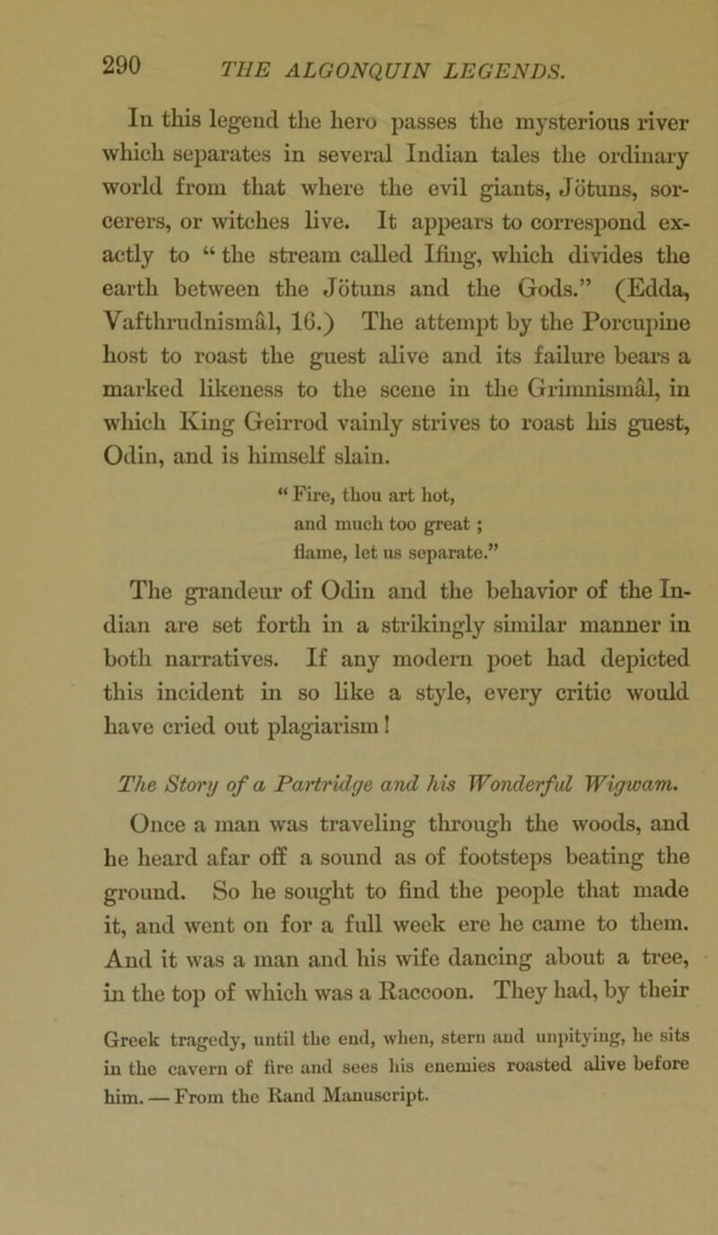 In this legend the hero passes the mysterious river which separates in several Indian tales the ordinary world from that where the evil giants, Jotuns, sor- cerers, or witches live. It appears to correspond ex- actly to “ the stream called Ifing, which divides the earth between the Jotuns and the Gods.” (Edda, Vafthrudnismal, 16.) The attempt by the Porcupine host to roast the guest alive and its failure bears a marked likeness to the scene in the Grimnismal, in which King Geirrod vainly strives to roast his guest, Odin, and is himself slain. “ Fire, thou art hot, and much too great; flame, let us separate.” The grandeur of Odin and the behavior of the In- dian are set forth in a strikingly similar manner in both narratives. If any modern poet had depicted this incident in so like a style, every critic would have cried out plagiarism! The Story of a Partridge and his Wonderful Wigwam. Once a man was traveling through the woods, and he heard afar off a sound as of footsteps beating the ground. So he sought to find the people that made it, and went on for a full week ere he came to them. And it was a man and his wife dancing about a tree, in the top of which was a Raccoon. They had, by their Greek tragedy, until the eud, when, stern and unpitying, lie sits in the cavern of fire and sees his enemies roasted alive before him. — From the Rand Manuscript.