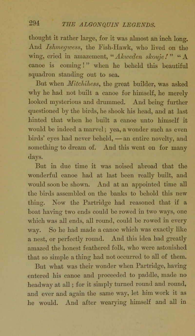 thought it rather large, for it was almost an inch long. And Ishmegwess, the Fish-Hawk, who lived on the wing, cried in amazement, “ Akuoeden sJcouje! ” “ A canoe is coming! ” when he beheld this beautiful squadron standing out to sea. But when Mitcliihcss, the great builder, was asked why he had not built a canoe for himself, he merely looked mysterious and drummed. And being further questioned by the birds, he shook his head, and at last hinted that when he built a canoe unto himself it would be indeed a marvel; yea, a wonder such as even birds’ eyes had never beheld, — an entire novelty, and something to dream of. And this went on for many days. But in due time it was noised abroad that the wonderful canoe had at last been really built, and would soon be shown. And at an appointed time all the birds assembled on the banks to behold this new thing. Now the Partridge had reasoned that if a boat having two ends could be rowed in two ways, one which was all ends, all round, could be rowed in every way. So he had made a canoe which was exactly like a nest, or perfectly round. And this idea had greatly amazed the honest feathered folk, who were astonished that so simple a thing had not occurred to all of them. But what was their wonder when Partridge, having entered his canoe and proceeded to paddle, made no headway at all; for it simply turned round and round, and ever and again the same way, let him work it as he would. And after wearying himself and all in