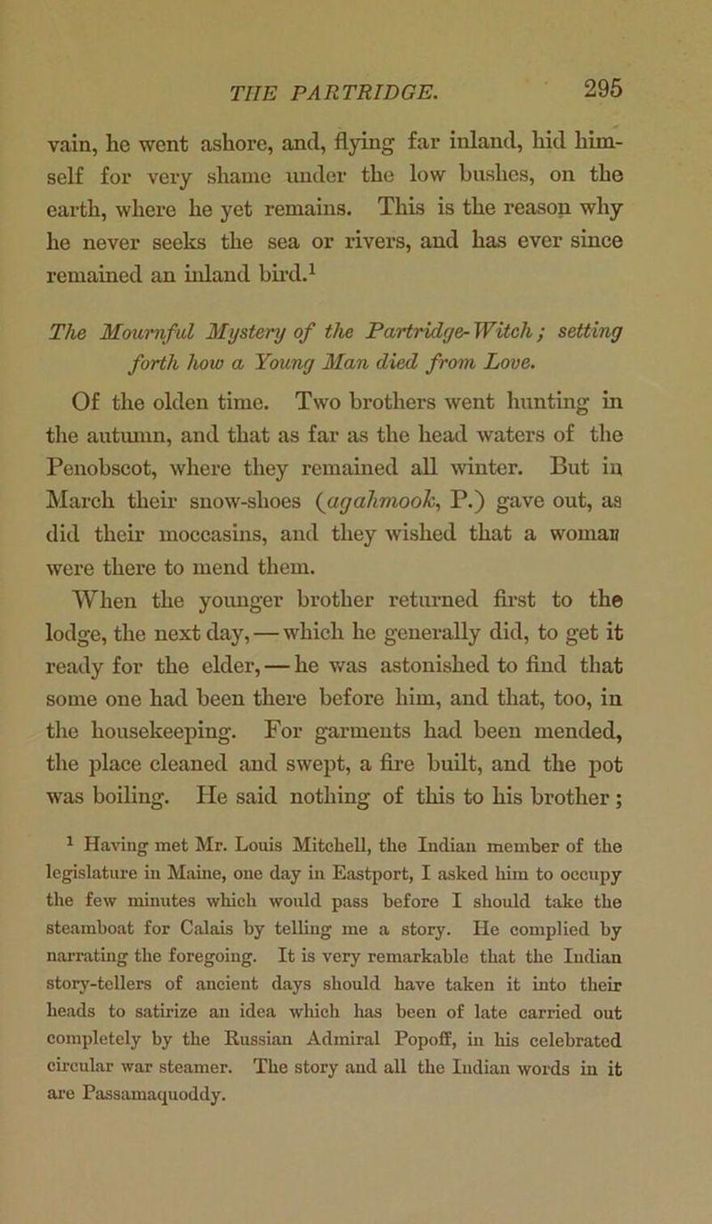 vain, he went ashore, and, flying far inland, hid him- self for very shame under the low bushes, on the earth, where he yet remains. This is the reason why he never seeks the sea or rivers, and has ever since remained an inland bird.1 The Mournful Mystery of the Partridge- Witch; setting forth how a Young Man died from Love. Of the olden time. Two brothers went hunting in the autumn, and that as far as the head waters of the Penobscot, where they remained all winter. But iq March their snow-shoes (agahmook, P.) gave out, a9 did their moccasins, and they wished that a woman were there to mend them. When the younger brother returned first to the lodge, the next day, — which he generally did, to get it ready for the elder, — he was astonished to find that some one had been there before him, and that, too, in the housekeeping. For garments had been mended, the place cleaned and swept, a fire built, and the pot was boiling. He said nothing of this to his brother ; 1 Having met Mr. Louis Mitchell, the Indian member of the legislature in Maine, one day in Eastport, I asked him to occupy the few minutes which would pass before I should take the steamboat for Calais by telling me a story. He complied by narrating the foregoing. It is very remarkable that the Indian story-tellers of ancient days should have taken it into their heads to satirize an idea which has been of late carried out completely by the Russian Admiral Popoff, in his celebrated circular war steamer. The story and all the Indian words in it are Passamaquoddy.