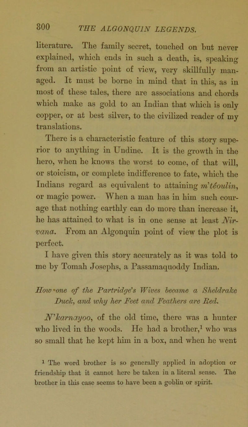 literature. The family secret, touched on but never explained, which ends in such a death, is, speaking from an artistic point of view, very skillfully man- aged. It must be borne in mind that in this, as in most of these tales, there are associations and chords which make as gold to an Indian that which is only copper, or at best silver, to the civilized reader of my translations. There is a characteristic feature of this story supe- rior to anything in Undine. It is the growth in the hero, when he knows the worst to come, of that will, or stoicism, or complete indifference to fate, which the Indians regard as equivalent to attaining m'tdoulin, or magic power. When a man has in him such cour- age that nothing earthly can do more than increase it, he has attained to what is in one sense at least Nir- vana. From an Algonquin point of view the plot is perfect. I have given this story accurately as it was told to me by Tomah Josephs, a Passamaquoddy Indian. IIow 'one of the Partridge's Wives became a Sheldrake Duck, and why her Feet and Feathers are Red. N'karnayoo, of the old time, there was a hunter who lived in the woods. He had a brother,1 who was so small that he kept him in a box, and when he went 1 The word brother is so generally applied in adoption or friendship that it cannot here be taken in a literal sense. The brother in this case seems to have been a goblin or spirit.