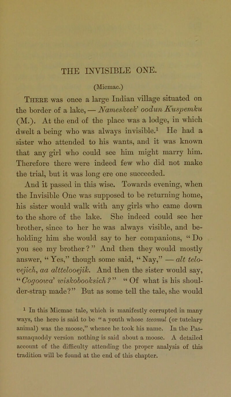 THE INVISIBLE ONE. (Micmac.) There was once a large Indian village situated on tlie border of a lake, — Nameslceek’ oodun JLuspemku (M.). At the end of the place was a lodge, in which dwelt a being who was always invisible.1 He had a sister who attended to his wants, and it was known that any girl who could see him might marry him. Therefore there were indeed few who did not make the trial, but it was long ere one succeeded. And it passed in this wise. Towards evening, when the Invisible One was supposed to be returning home, his sister would walk with any girls who came down to the shore of the lake. She indeed could see her brother, since to her he was always visible, and be- holding him she would say to her companions, “ Do you see my brother ? ” And then they would mostly answer, “ Yes,” though some said, “ Nay,” — alt telo- vejich, aa alttelooejik. And then the sister would say, “ Cogoowa' wiskobooksich ? ” “ Of what is his shoul- der-strap made?” But as some tell the tale, she would 1 In this Micmac tale, which is manifestly corrupted in many ways, the hero is said to he “ a youth whose teeomul (or tutelary animal) was the moose,” whence he took his name. In the Pas- samaquoddy version nothing is said about a moose. A detailed account of the difficulty attending the proper analysis of this tradition will be found at the end of this chapter.