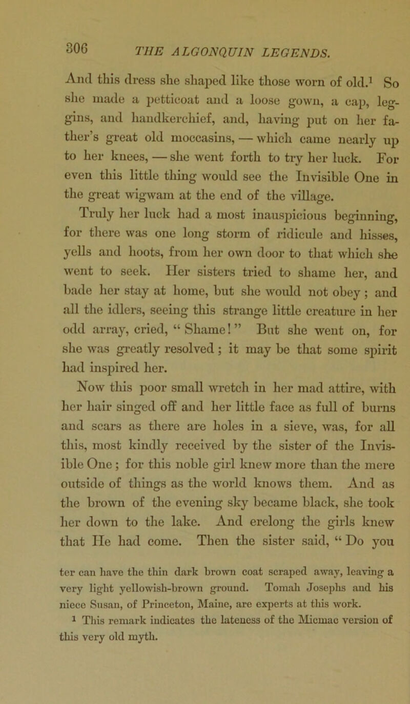 And this dress she shaped like those worn of old.1 So she made a petticoat and a loose gown, a cap, leg- gins, and handkerchief, and, having put on her fa- ther’s great old moccasins, — which came nearly up to her knees, — she went forth to try her luck. For even this little thing woidd see the Invisible One in the great wigwam at the end of the village. Truly her luck had a most inauspicious beginning, for there was one long storm of ridicule and hisses, yells and hoots, from her own door to that which she went to seek. Her sisters tried to shame her, and bade her stay at home, but she would not obey; and all the idlers, seeing this strange little creature in her odd array, cried, “ Shame! ” But she went on, for she was greatly resolved; it may be that some spirit had inspired her. Now this poor small wretch in her mad attire, with her hair singed off and her little face as full of burns and scars as there are holes in a sieve, was, for all this, most kindly received by the sister of the Invis- ible One; for this noble girl knew more than the mere outside of things as the world knows them. And as the brown of the evening sky became black, she took her down to the lake. And erelong the girls knew that He had come. Then the sister said, “ Do you ter can have the thin dark brown coat scraped away, leaving a very light yellowish-brown ground. Tomah Josephs and his niece Susan, of Princeton, Maine, are experts at this work. 1 This remark indicates the lateness of the Micmae version of this very old myth.