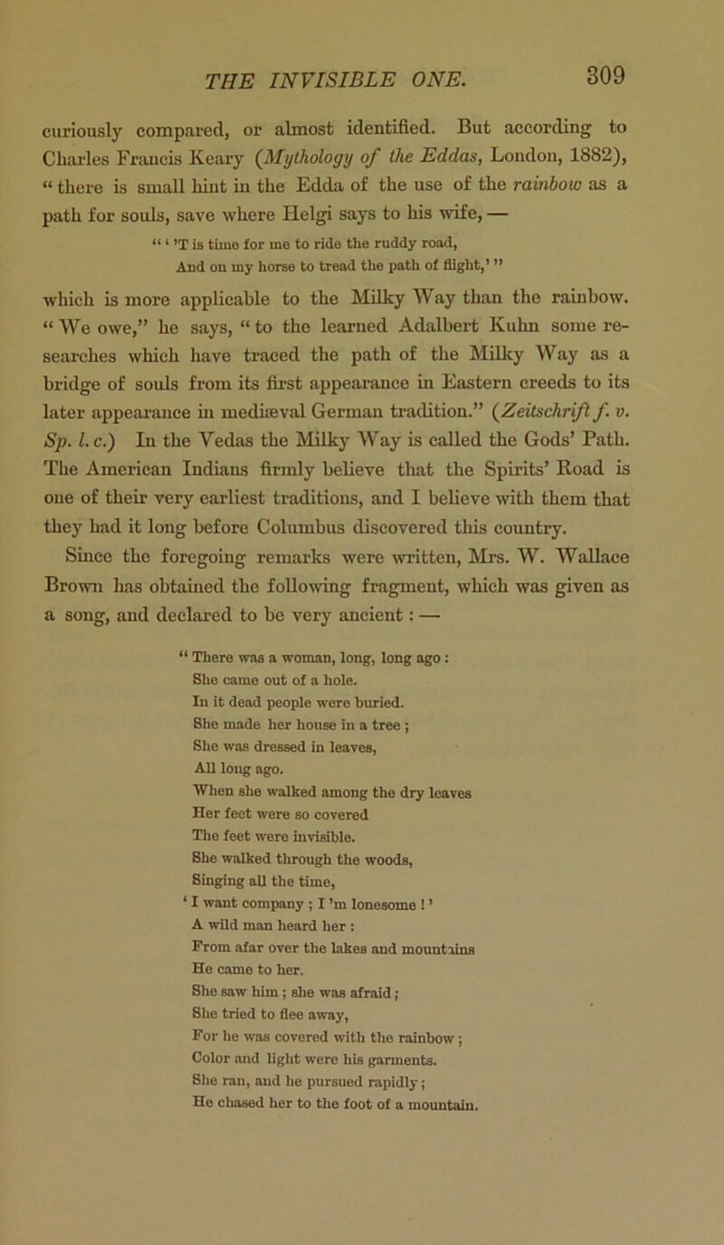 curiously compared, or almost identified. But according to Charles Francis Keary (Mythology of the Eddas, London, 1882), “ there is small hint in the Edda of the use of the rainbow as a path for souls, save where ILelgi says to his wife, — “ ‘ ’T is time for me to ride the ruddy road, And on my horse to tread the path of flight,’ ” which is more applicable to the Milky Way than the rainbow. “ We owe,” he says, “ to the learned Adalbert Kuhn some re- searches which have traced the path of the Milky Way as a bridge of souls from its first appearance in Eastern creeds to its later appearance hi medieval German tradition.” (Zeitschrift f. v. Sp. l.c.) Li the Vedas the Milky Way is called the Gods’ Path. The American Indians firmly believe that the Spirits’ Road is one of their very earliest traditions, and I believe with them that they had it long before Columbus discovered this country. Since the foregoing remarks were written, Mrs. W. Wallace Brown has obtained the following fragment, which was given as a song, and declared to be very ancient: — “ There was a woman, long, long ago: She came out of a hole. In it dead people were buried. She made her house in a tree ; She was dressed in leaves, All long ago. When she walked among the dry leaves Her feet were so covered The feet were invisible. She walked through the woods, Singing all the time, 11 want company ; I’m lonesome ! ’ A wild man heard her : From afar over the lakes and mountains He came to her. She saw him; she was afraid; She tried to flee away, For he was covered with the rainbow; Color and light were his garments. She ran, and he pursued rapidly; He chased her to the foot of a mountain.