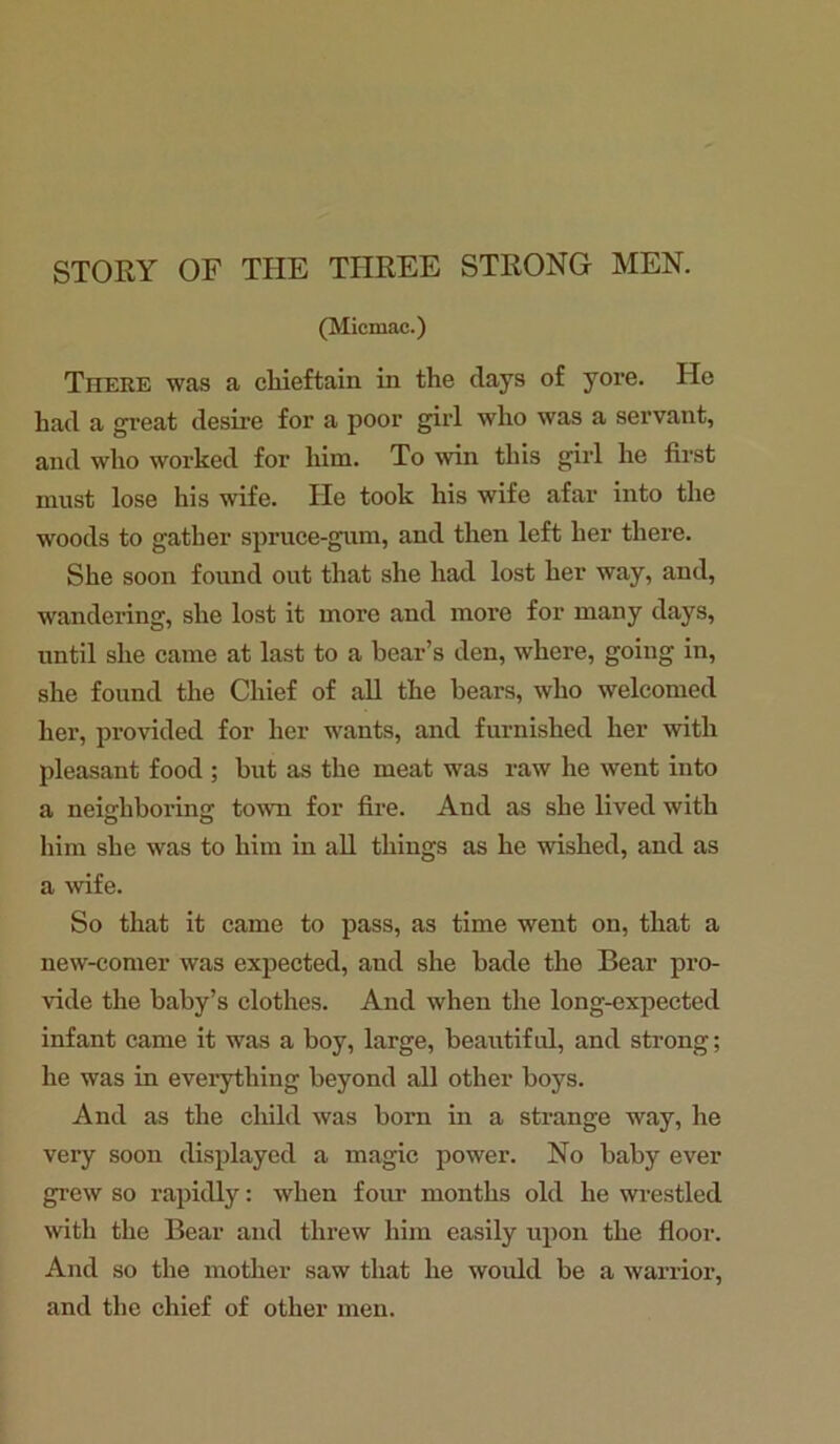 STORY OF THE THREE STRONG MEN. (Micmac.) Tiiere was a chieftain in the clays of yore. He had a great desire for a poor girl who was a servant, and who worked for him. To win this girl he first must lose his wife. He took his wife afar into the woods to gather spruce-gum, and then left her there. She soon found out that she had lost her way, and, wandering, she lost it more and more for many days, until she came at last to a bear’s den, where, going in, she found the Chief of all the bears, who welcomed her, provided for her wants, and furnished her with pleasant food ; but as the meat was raw he went into a neighboring town for fire. And as she lived with him she was to him in all things as he wished, and as a wife. So that it came to pass, as time went on, that a new-comer was expected, and she bade the Bear pro- vide the baby’s clothes. And when the long-expected infant came it was a boy, large, beautiful, and strong; he was in everything beyond all other boys. And as the child was born in a strange way, he very soon displayed a magic power. No baby ever grew so rapidly: when four months old he wrestled with the Bear and threw him easily upon the floor. And so the mother saw that he would be a warrior, and the chief of other men.