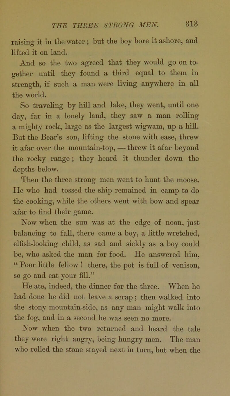 raising it in the water; but the boy bore it ashore, and lifted it on land. And so the two agreed that they would go on to- gether until they found a third equal to them in strength, if such a man were living anywhere in all the world. So traveling by hill and lake, they went, until one day, far in a lonely land, they saw a man rolling a mighty rock, large as the largest wigwam, up a hill. But the Bear’s son, lifting the stone with ease, threw it afar over the mountain-top, — threw it afar beyond the rocky range; they heard it thunder down the depths below. Then the three strong men went to hunt the moose. He who had tossed the ship remained in camp to do the cooking, while the others went with bow and spear afar to find their game. Now when the sun was at the edge of noon, just balancing to fall, there came a boy, a little wretched, elfish-looking child, as sad and sickly as a boy could be, who asked the man for food. He answered him, “ Poor little fellow ! there, the pot is full of venison, so go and eat your fill.” He ate, indeed, the dinner for the three. When he had done he did not leave a scrap; then walked into the stony mountain-side, as any man might walk into the fog, and in a second he was seen no more. Now when the two returned and heard the tale they were right angry, being hungry men. The man who rolled the stone stayed next in turn, but when the