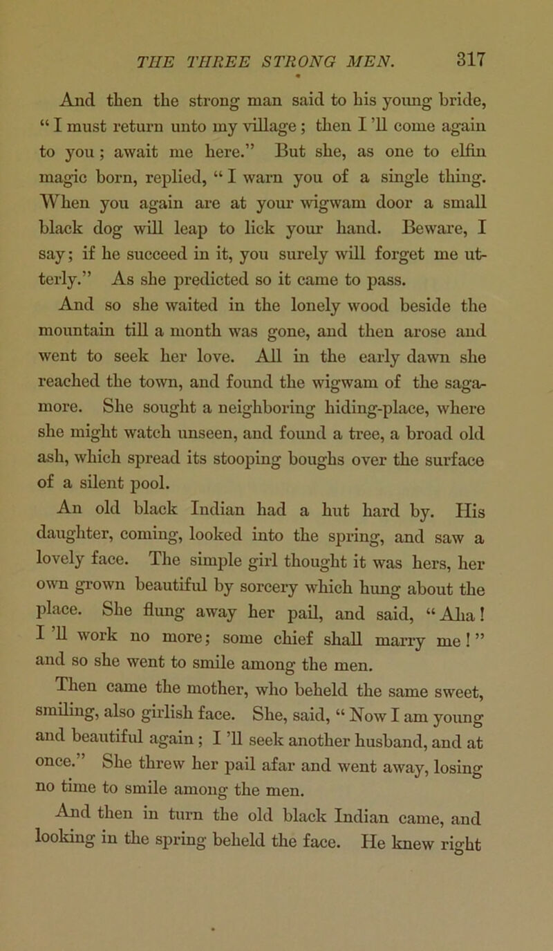 And then the strong man said to his young bride, “ I must return unto my village ; then I ’ll come again to you; await me here.” But she, as one to elfin magic born, replied, “ I warn you of a single thing. When you again are at your wigwam door a small black dog will leap to lick your hand. Beware, I say; if he succeed in it, you surely will forget me ut- terly.” As she predicted so it came to pass. And so she waited in the lonely wood beside the mountain till a month was gone, and then arose and went to seek her love. All in the early dawn she reached the town, and found the wigwam of the saga- more. She sought a neighboring hiding-place, where she might watch unseen, and found a tree, a broad old ash, which spread its stooping boughs over the surface of a silent pool. An old black Indian had a hut hard by. His daughter, coming, looked into the spring, and saw a lovely face. The simple girl thought it was hers, her own grown beautiful by sorcery which hung about the place. She flung away her pail, and said, “Aha! I 11 work no more; some chief shall many me ! ” and so she went to smile among the men. Then came the mother, who beheld the same sweet, smiling, also girlish face. She, said, “ Now I am young and beautiful again ; I ’ll seek another husband, and at once. She threw her pail afar and went away, losing no time to smile among the men. And then in turn the old black Indian came, and looking in the spring beheld the face. He knew right