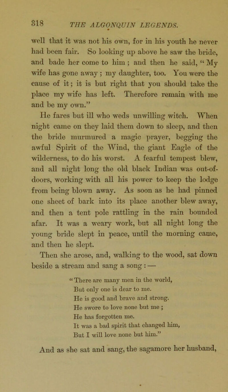 well that it was not his own, for in his youth he never had been fair. So looking up above he saw the bride, and bade her come to him ; and then he said, “ My wife has gone away ; my daughter, too. You were the cause of it; it is but right that you should take the place my wife has left. Therefore remain with me and be my own.” He fares but ill who weds unwilling witch. When night came on they laid them down to sleep, and then the bride murmured a magic prayer, begging the awful Spirit of the Wind, the giant Eagle of the wilderness, to do his worst. A fearful tempest blew, and all night long the old black Indian was out-of- doors, working with all his power to keep the lodge from being blown away. As soon as he had pinned one sheet of bark into its place another blew away, and then a tent pole rattling in the rain bounded afar. It was a weary work, but all night long the young bride slept in peace, until the morning came, and then he slept. Then she arose, and, walking to the wood, sat down beside a stream and sang a song : — “ There are many men in the world, But only one is dear to me. He is good and brave and strong, lie swore to love none but me ; He has forgotten me. It was a bad spirit that changed him, But I will love none but him.” And as she sat and sang, the sagamore her husband,