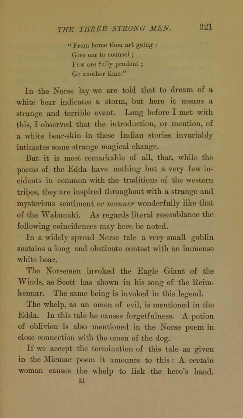 “ From home thou art going : Give ear to counsel ; Few are fully prudent ; Go another time.” In the Norse lay we are told that to dream of a white hear indicates a storm, but here it means a strange and terrible event. Long before I met with this, I observed that the introduction, or mention, of a white bear-skin in these Indian stories invariably intimates some strange magical change. But it is most remarkable of all, that, while the poems of the Edda have nothing but a very few in- cidents in common with the traditions ox the western tribes, they are inspired throughout with a strange and mysterious sentiment or manner wonderfully like that of the Wabanaki. As regards literal resemblance the following coincidences may here be noted. In a widely spread Norse tale a very small goblin sustains a long and obstinate contest with an immense white bear. The Norsemen invoked the Eagle Giant of the Winds, as Scott has shown in his song of the Reim- kennar. The same being is invoked in this legend. The whelp, as an omen of evil, is mentioned in the Edda. In this tale he causes forgetfulness. A potion of oblivion is also mentioned in the Norse poem in close connection with the omen of the do<r. If we accept the termination of this tale as given in the Micmac poem it amounts to this : A certain woman causes the whelp to lick the hero’s hand. 21