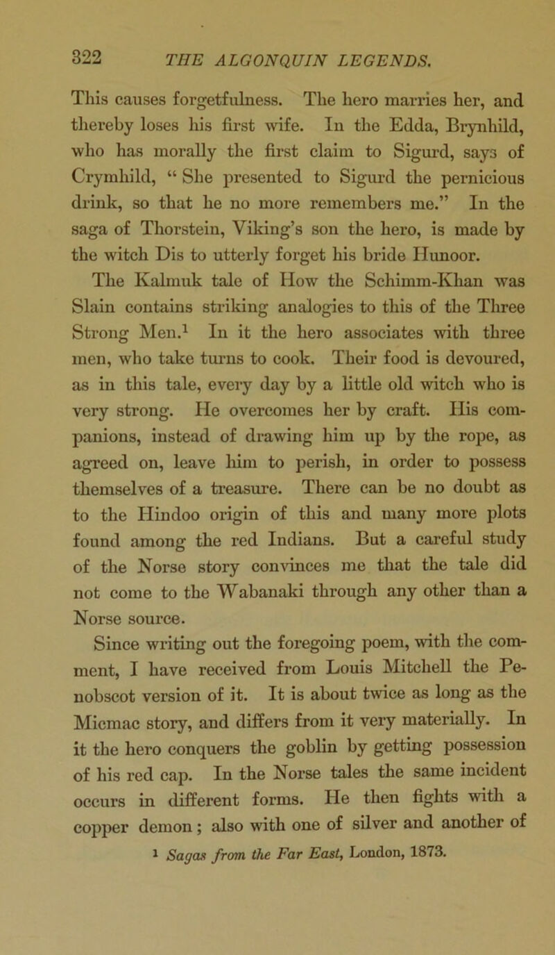 This causes forgetfulness. The hero marries her, and thereby loses his first wife. In the Edda, Brynhild, who has morally the first claim to Sigurd, says of Crymhild, “ She presented to Sigurd the pernicious drink, so that he no more remembers me.” In the saga of Thorstein, Viking’s son the hero, is made by the witch Dis to utterly forget his bride Ilunoor. The Kalmuk tale of How the Schimm-Klian was Slain contains striking analogies to this of the Three Strong Men.1 In it the hero associates with three men, who take turns to cook. Their food is devoured, as in this tale, every day by a little old witch who is very strong. He overcomes her by craft. His com- panions, instead of drawing him up by the rope, as agreed on, leave him to perish, in order to possess themselves of a treasure. There can be no doubt as to the Hindoo origin of this and many more plots found among the red Indians. But a careful study of the Norse story convinces me that the tale did not come to the Wabanaki through any other than a Norse source. Since writing out the foregoing poem, with the com- ment, I have received from Louis Mitchell the Pe- nobscot version of it. It is about twice as long as the Micmac story, and differs from it very materially. In it the hero conquers the goblin by getting possession of his red cap. In the Norse tales the same incident occurs in different forms. He then fights with a copper demon; also with one of silver and another of 1 Sagas from the Far East, London, 1873.