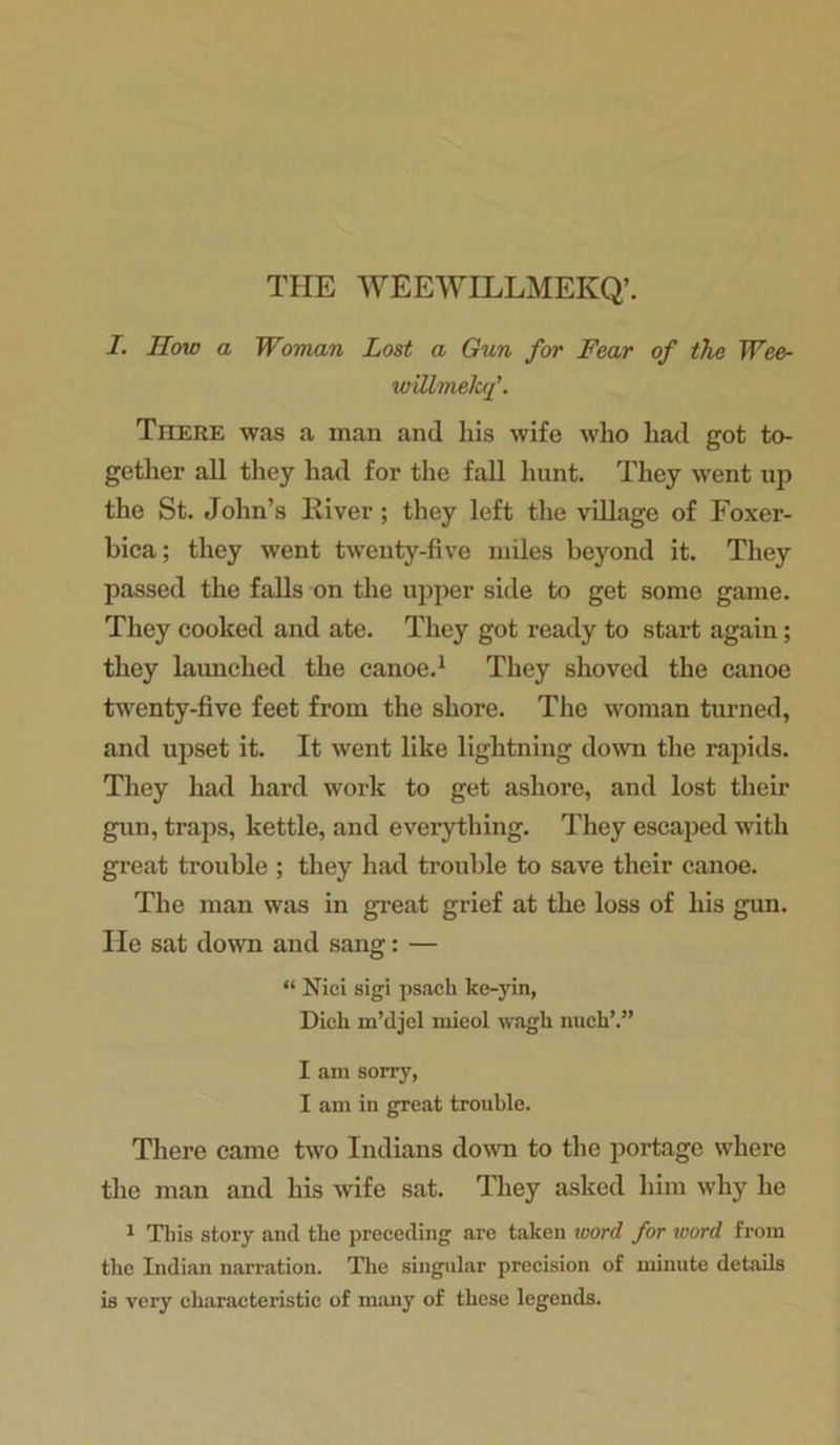 THE WEEWILLMEKQ’. I. How a Woman Lost a Gun for Fear of the Wee- willmeJcf. Tiiere was a man and his wife who had got to- gether all they had for the fall hunt. They went up the St. John’s River; they left the village of Foxer- bica; they went twenty-five miles beyond it. They passed the falls on the upper side to get some game. They cooked and ate. They got ready to start again; they launched the canoe.1 They shoved the canoe twenty-five feet from the shore. The woman turned, and upset it. It went like lightning down the rapids. They had hard work to get ashore, and lost their gun, traps, kettle, and everything. They escaped with great trouble ; they had trouble to save their canoe. The man was in great grief at the loss of his gun. lie sat down and sang: — “ Nici sigi psach ke-yin, Dich m’djel mieol wagli nucli’.” I am sorry, I am in great trouble. There came two Indians down to the portage where the man and his wife sat. They asked him why he 1 This story and the preceding are taken tcord for word from tbe Indian narration. The singular precision of minute details is very characteristic of many of these legends.
