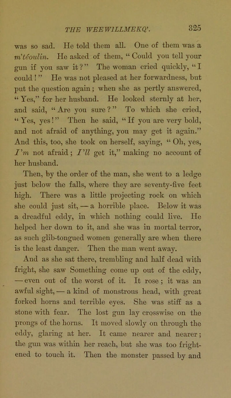 was so sad. He told them all. One of them was a in't6oulin. He asked of them, “ Could you tell your gun if you saw it ? ” The woman cried quickly, “ I could ! ” He was not pleased at her forwardness, hut put the question again; when she as pertly answered, “ Yes,” for her husband. He looked sternly at her, and said, “ Are you sure ? ” To which she cried, “ Yes, yes! ” Then he said, “ If you are very bold, and not afraid of anything, you may get it again.” And this, too, she took on herself, saying, “ Oh, yes, I'm not afraid; I'll get it,” making no account of her husband. Then, by the order of the man, she went to a ledge just below the falls, where they are seventy-five feet high. There was a little projecting rock on which she could just sit, — a horrible place. Below it was a dreadful eddy, in which nothing could live. He helped her down to it, and she was in mortal terror, as such glib-tongued women generally are when there is the least danger. Then the man went away. And as she sat there, trembling and half dead with fright, she saw Something come up out of the eddy, — even out of the worst of it. It rose ; it was an awful sight, — a kind of monstrous head, with great forked horns and terrible eyes. She was stiff as a stone with fear. The lost gun lay crosswise on the prongs of the horns. It moved slowly on through the eddy, glaring at her. It came nearer and nearer; the gun was within her reach, but she was too fright- ened to touch it. Then the monster passed by and