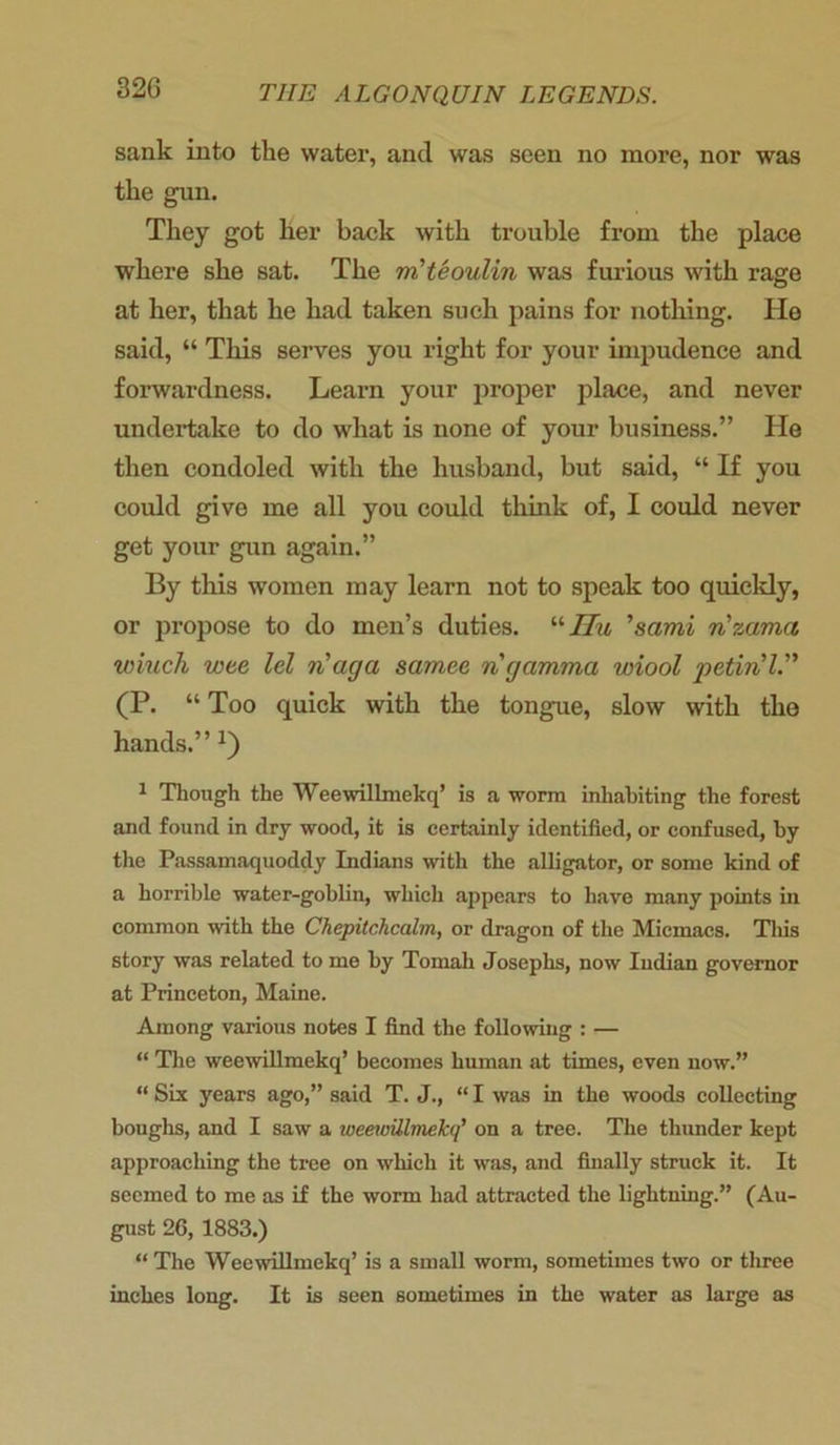 sank into the water, and was seen no more, nor was the gun. They got her back with trouble from the place where she sat. The m’teoulin was furious with rage at her, that he had taken such pains for nothing. He said, “ This serves you right for your impudence and forwardness. Learn your proper place, and never undertake to do what is none of your business.” He then condoled with the husband, but said, “ If you could give me all you could think of, I could never get your gun again.” By this women may learn not to speak too quickly, or propose to do men’s duties. uJIu ’sami rizama wiuch wee lei n'aga samee n gamma wiool petiril.” (P. “ Too quick with the tongue, slow with the hands.” i) 1 Though the Weewillmekq’ is a worm inhabiting the forest and found in dry wood, it is certainly identified, or confused, by the Passamaquoddy Indians with the alligator, or some kind of a horrible water-goblin, which appears to have many points in common with the Chepitchcalm, or dragon of the Micmacs. This story was related to me by Tomah Joseplis, now Indian governor at Princeton, Maine. Among various notes I find the following : — “ The weewillmekq’ becomes human at times, even now.” “ Six years ago,” said T. J., “ I was in the woods collecting boughs, and I saw a weewillmekq’ on a tree. The thunder kept approaching the tree on which it was, and finally struck it. It seemed to me as if the worm had attracted the lightning.” (Au- gust 26, 1883.) “ The Weewillmekq’ is a small worm, sometimes two or three inches long. It is seen sometimes in the water as large as