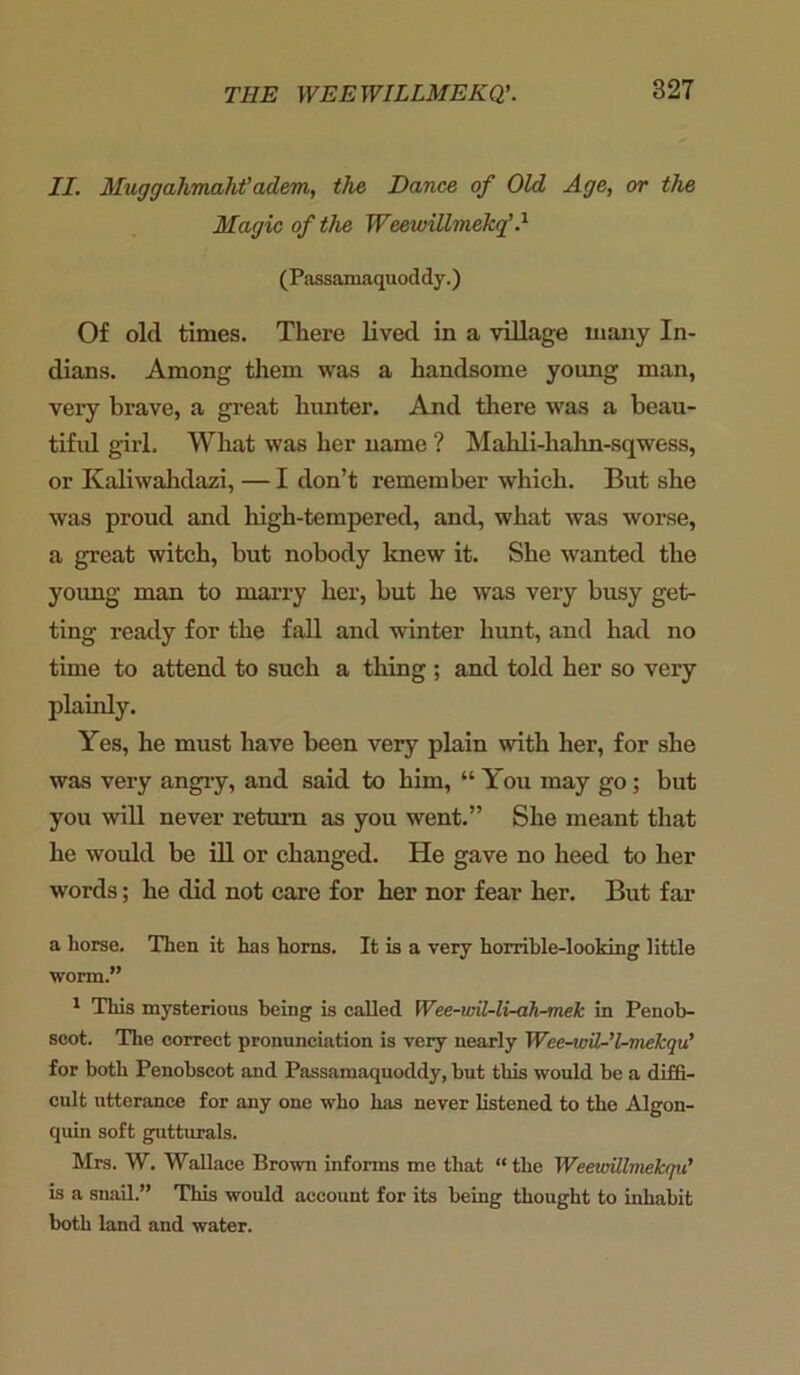 II. Muggalimaht'adem, the Dance of Old Age, or the Magic of the Weewillmekf } (Passamaquoddy.) Of old times. There lived in a village many In- dians. Among them was a handsome young man, very brave, a great hunter. And there was a beau- tiful girl. What was her name ? Mahli-hahn-sqwess, or Kaliwahdazi, — I don’t remember which. But she was proud and high-tempered, and, what was worse, a great witch, but nobody knew it. She wanted the young man to marry her, but he was very busy get- ting ready for the fall and winter hunt, and had no time to attend to such a thing ; and told her so very plainly. Yes, he must have been very plain with her, for she was very angry, and said to him, “ You may go ; but you will never return as you went.” She meant that he would be ill or changed. He gave no heed to her words; he did not care for her nor fear her. But far a horse. Then it has horns. It is a very horrible-looking little worm.” 1 This mysterious being is called Wee-wil-li-ah-mek in Penob- scot. The correct pronunciation is very nearly Wee-wil-l-mekqu’ for both Penobscot and Passamaquoddy, but this would be a diffi- cult utterance for any one who has never listened to the Algon- quin soft gutturals. Mrs. W. Wallace Brown informs me that “the Weewillviekqu’ is a snail.” This would account for its being thought to inhabit both land and water.