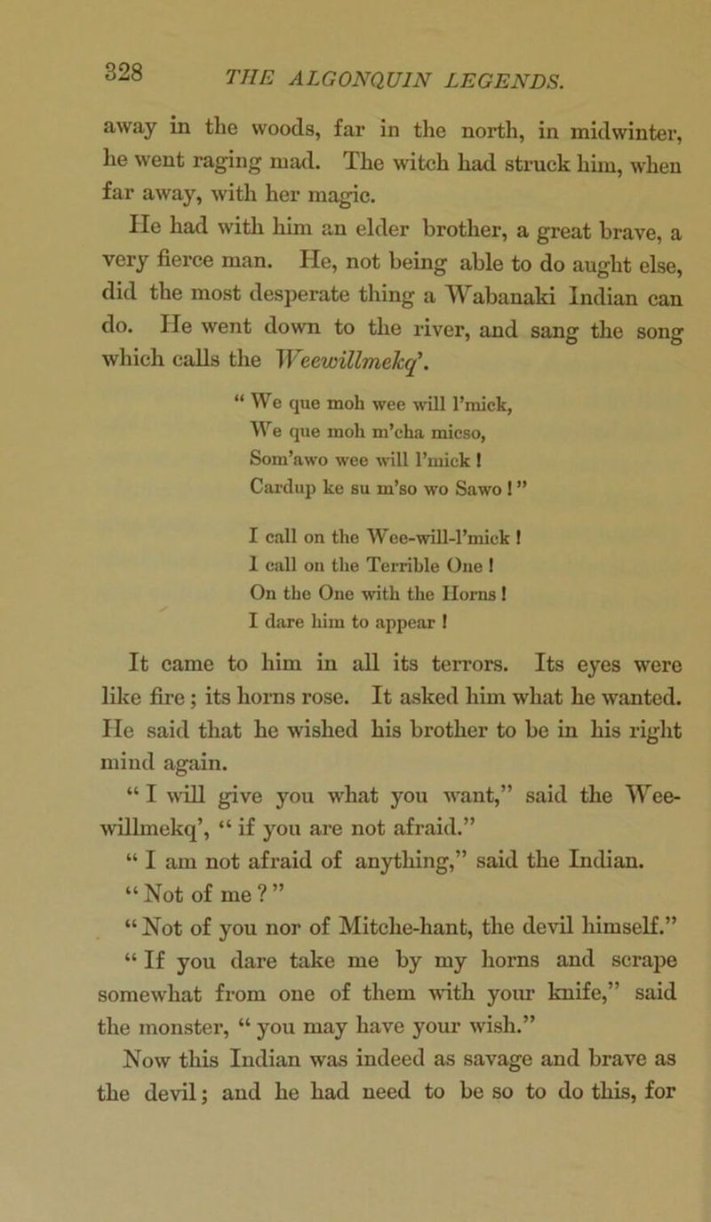 away in the woods, far in the north, in midwinter, he went raging mad. The witch had struck him, when far away, with her magic. lie had with him an elder brother, a great brave, a very fierce man. He, not being able to do aught else, did the most desperate thing a Wabanaki Indian can do. He went down to the river, and sang the song which calls the Weewillmelcq’. “We que moh wee will l’miek, We que moh m’cha micso, Som’awo wee will l’rnick ! Cardup ke su m’so wo Sawo ! ” I call on the Wee-will-l’miek ! 1 call on the Terrible One ! On the One with the Horns ! I dare him to appear ! It came to him in all its terrors. Its eyes were like fire; its horns rose. It asked him what he wanted. He said that he wished his brother to be in his right mind again. “ I will give you what you want,” said the Wee- willmekq’, “ if you are not afraid.” “ I am not afraid of anything,” said the Indian. “ Not of me ? ” “ Not of you nor of Mitche-hant, the devil himself.” “ If you dare take me by my horns and scrape somewhat from one of them with your knife,” said the monster, “ you may have your wish.” Now this Indian was indeed as savage and brave as the devil; and he had need to be so to do this, for