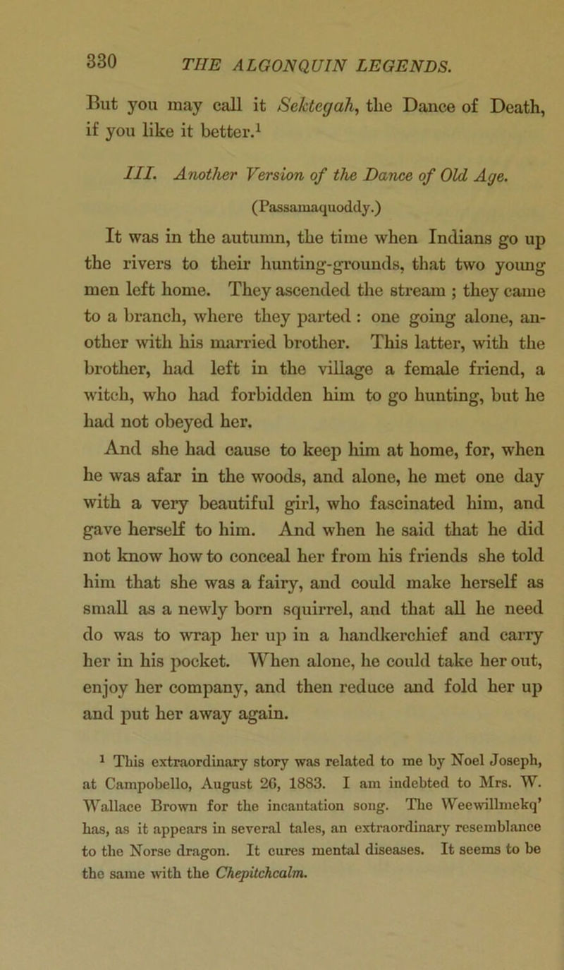 But you may call it Sektegah, the Dance of Death, if you like it better.1 III. Another Version of the Dance of Old Age. (Passamaquoddy.) It was in the autumn, the time when Indians go up the rivers to their hunting-grounds, that two young men left home. They ascended the stream ; they came to a branch, where they parted : one going alone, an- other with his married brother. This latter, with the brother, had left in the village a female friend, a witch, who had forbidden him to go hunting, but he had not obeyed her. And she had cause to keep him at home, for, when he was afar in the woods, and alone, he met one day with a very beautiful girl, who fascinated him, and gave herself to him. And when he said that he did not know how to conceal her from his friends she told him that she was a fairy, and could make herself as small as a newly born squirrel, and that all he need do was to wrap her up in a handkerchief and carry her in his pocket. When alone, he could take her out, enjoy her company, and then reduce and fold her up and put her away again. 1 This extraordinary story was related to me by Noel Joseph, at Campobello, August 2G, 1883. I am indebted to Mrs. W. Wallace Brown for the incantation song. The Weewillmekq’ has, as it appears in several tales, an extraordinary resemblance to the Norse dragon. It cures mental diseases. It seems to be the same with the Chepitchcalm.