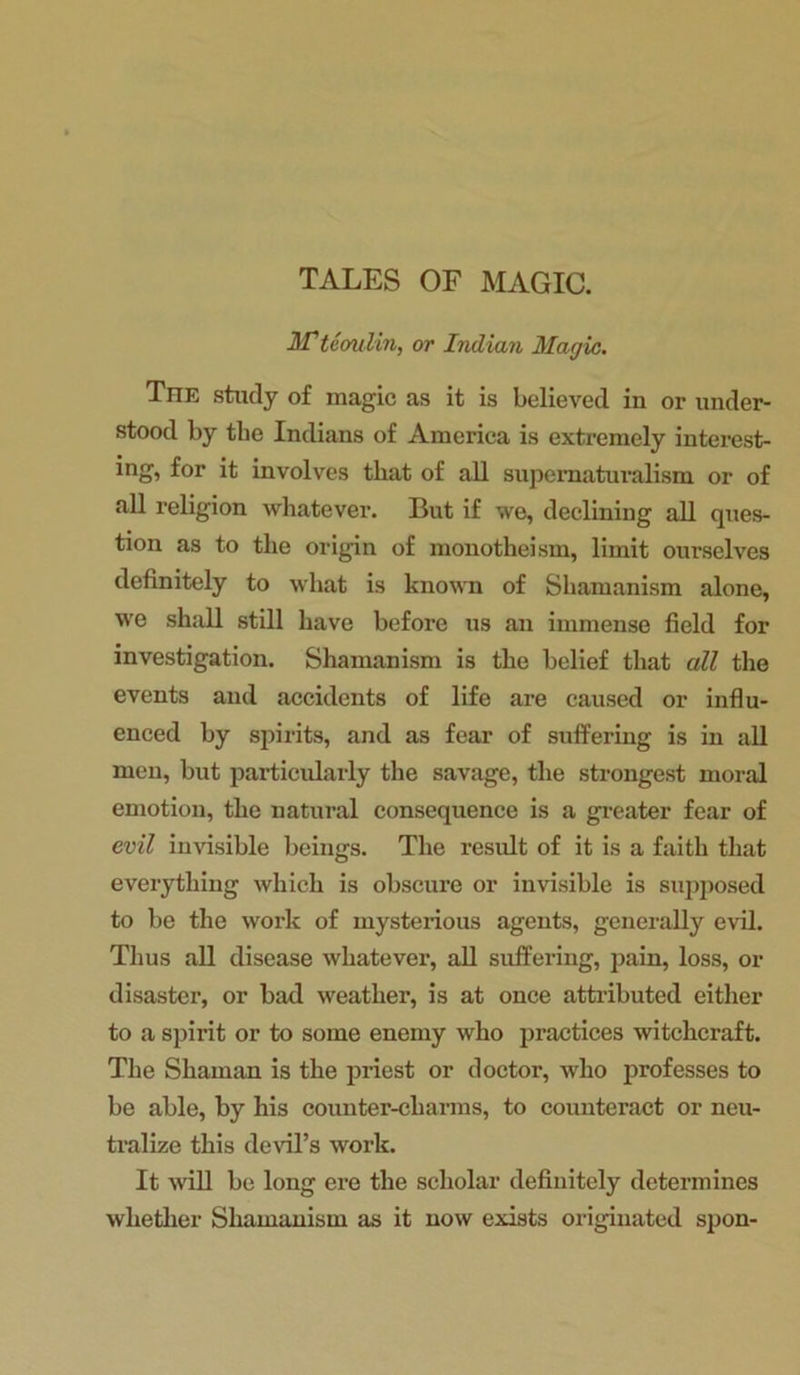 TALES OF MAGIC. If teoulin, or Indian Magic. The study of magic as it is believed in or under- stood by the Indians of America is extremely interest- ing, for it involves that of all supernaturalism or of all religion whatever. But if we, declining all ques- tion as to the origin of monotheism, limit ourselves definitely to what is known of Shamanism alone, we shall still have before us an immense field for investigation. Shamanism is the belief that all the events and accidents of life are caused or influ- enced by spirits, and as fear of suffering is in all men, but particularly the savage, the strongest moral emotion, the natural consequence is a greater fear of evil invisible beings. The result of it is a faith that everything which is obscure or invisible is supposed to be the work of mysterious agents, generally evil. Thus all disease whatever, all suffering, pain, loss, or disaster, or bad weather, is at once attributed either to a spirit or to some enemy who practices witchcraft. The Shaman is the priest or doctor, who professes to be able, by his counter-charms, to counteract or neu- tralize this devil’s work. It will be long ere the scholar definitely determines whether Shamanism as it now exists originated spon-