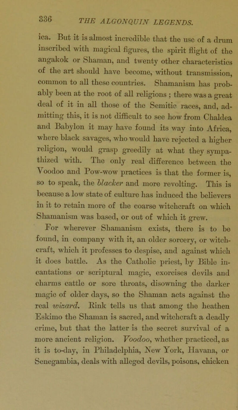 ica. But it is almost incredible that the use of a drum inscribed with magical figures, the spirit flight of the angakok or Shaman, and twenty other characteristics of the art should have become, without transmission, common to all these countries. Shamanism has prob- ably been at the root of all religions ; there was a great deal of it in all those of the Semitic races, and, ad- mitting this, it is not difficult to see how from Chaldea and Babylon it may have found its way into Africa, where black savages, who would have rejected a higher religion, would grasp greedily at what they sympa- thized with. The only real difference between the Voodoo and Pow-wow practices is that the former is, so to speak, the blacker and more revolting. This is because a low state of culture has induced the believers in it to retain more of the coarse witchcraft on which Shamanism was based, or out of which it grew. For wherever Shamanism exists, there is to be found, in company with it, an older sorcery, or witch- craft, which it professes to despise, and against which it does battle. As the Catholic priest, by Bible in- cantations or scriptural magic, exorcises devils and charms cattle or sore throats, disowning the darker magic of older days, so the Shaman acts against the real wizard. Kink tells us that among the heathen Eskimo the Shaman is sacred, and witchcraft a deadly crime, but that the latter is the secret survival of a more ancient religion. Voodoo, whether practiced, as it is to-day, in Philadelphia, New York, Havana, or Senegambia, deals with alleged devils, poisons, chicken