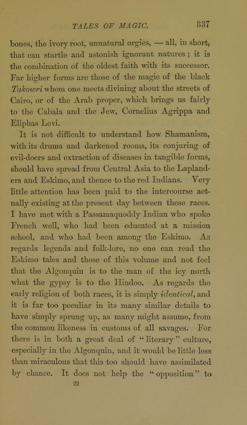 bones, tlie ivory root, unnatural orgies, — all, in short, that can startle and astonish ignorant natures ; it is the combination of the oldest faith with its successor. Far higher forms are those of the magic of the black Takowri whom one meets divining about the streets of Cairo, or of the Arab proper, which brings us fairly to the Cabala and the Jew, Cornelius Agrippa and Eliphas Levi. It is not difficult to understand how Shamanism, with its drums and darkened rooms, its conjuring of evil-doers and extraction of diseases in tangible forms, should have spread from Central Asia to the Lapland- ers and Eskimo, and thence to the red Indians. Very little attention has been paid to the intercourse act- ually existing at the present day between these races. I have met with a Passamaquoddy Indian who spoke French well, who had been educated at a mission school, and who had been among the Eskimo. As regards legends and folk-lore, no one can read the Eskimo tales and those of this volume and not feel that the Algonquin is to the man of the icy north what the gypsy is to the Hindoo. As regards the early religion of both races, it is simply identical, and it is far too peculiar in its many similar details to have simply sprung up, as many might assume, from the common likeness in customs of all savages. For there is in both a great deal of “ literary ” culture, especially in the Algonquin, and it would be little less than miraculous that this too should have assimilated by chance. It does not help the “ opposition ” to 22