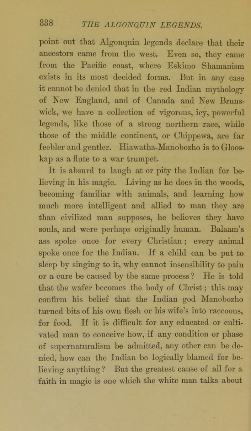 point out that Algonquin legends declare that their ancestors came from the west. Even so, they came from the Pacific coast, where Eskimo Shamanism exists in its most decided forms. But in any case it cannot he denied that in the red Indian mythology of New England, and of Canada and New Bruns- wick, we have a collection of vigorous, icy, powerful legends, like those of a strong northern race, while those of the middle continent, or Chippewa, are far feebler and gentler. Iliawatha-Manobozho is to Gloos- kap as a flute to a war trumpet. It is absurd to laugh at or pity the Indian for be- lieving in his magic. Living as he does in the woods, becoming familiar with animals, and learning how much more intelligent and allied to man they are than civilized man supposes, he believes they have souls, and were perhaps originally human. Balaam’s ass spoke once for every Christian; every animal spoke once for the Indian. If a child can be put to sleep by singing to it, why cannot insensibility to pain or a cure be caused by the same process ? He is told that the wafer becomes the body of Christ; this may confirm his belief that the Indian god Manobozho turned bits of his own flesh or his wife’s into raccoons, for food. If it is difficult for any educated or culti- vated man to conceive how, if any condition or phase of supernaturalism be admitted, any other can be de- nied, how can the Indian be logically blamed for be- lieving anything? But the greatest cause of all for a faith in magic is one which the white man bilks about