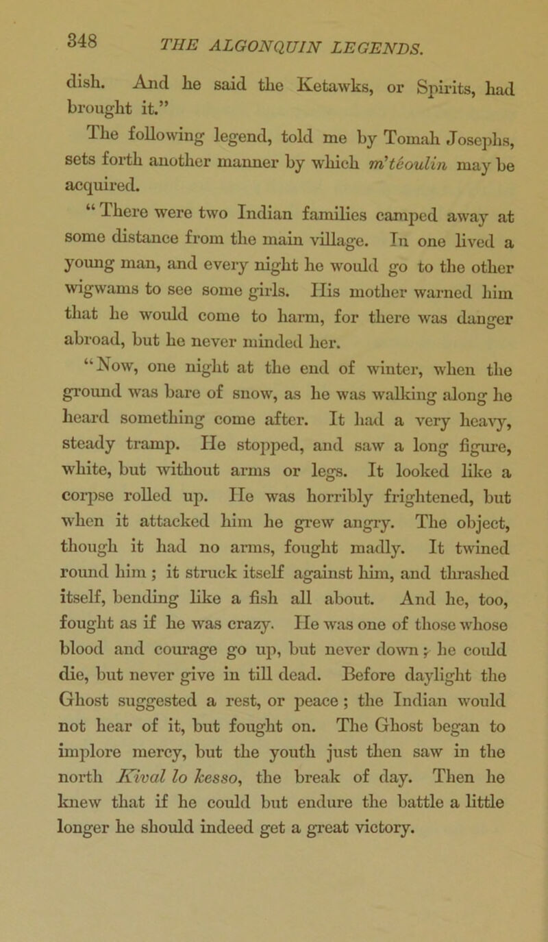 dish. And he said the Ketawks, or Spirits, hail brought it.” The following legend, told me by Tomah Josephs, sets forth another manner by which m'teoulin may be acquired. “ There were two Indian families camped away at some distance from the main village. In one lived a young man, and every night he would go to the other wigwams to see some girls. Ilis mother warned him that he would come to harm, for there was danger abroad, but he never minded her. ‘‘Now, one night at the end of winter, when the ground was bare of snow, as he was walking along he heard something come after. It had a very heavy, steady tramp. He stopped, and saw a long figure, white, but without arms or legs. It looked like a corpse rolled up. He was horribly frightened, but when it attacked him he grew angry. The object, though it had no arms, fought madly. It twined round him ; it struck itself against him, and thrashed itself, bending like a fish all about. And he, too, fought as if he was crazy. He was one of those whose blood and courage go up, but never down y he could die, but never give in till dead. Before daylight the Ghost suggested a rest, or peace ; the Indian would not hear of it, but fought on. The Ghost began to implore mercy, but the youth just then saw in the north Kival lo Jcesso, the break of day. Then he knew that if he could but endure the battle a little longer he should indeed get a great victory.