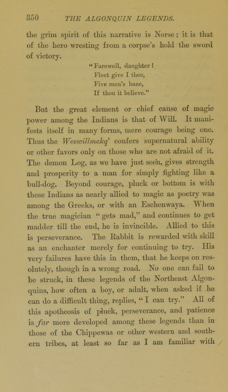 the grim spirit of this narrative is Norse; it is that of the hero wresting from a coi’pse’s hold the sword of victory. “ Farewell, daughter ! Fleet give I thee, Five men’s bane, If thou it believe.” But the great element or chief cause of magic power among the Indians is that of Will. It mani- fests itself in many forms, mere courage being one. Thus the Weewillmekq’ confers supernatural ability or other favors only on those who are not afraid of it. The demon Log, as we have just seen, gives strength and prosperity to a man for simply fighting like a bull-dog. Beyond courage, pluck or bottom is with these Indians as nearly allied to magic as poetry was among the Greeks, or with an Eschenwaya. When the true magician “ gets mad,” and continues to get madder till the end, he is invincible. Allied to this is perseverance. The Babbit is rewarded with skill as an enchanter merely for continuing to try. Ilis very failures have this in them, that he keeps on res- olutely, though in a wrong road. No one can fail to be struck, in these legends of the Northeast Algon- quins, how often a boy, or adult, when asked if he can do a difficult thing, replies, “ I can try.” All of this apotheosis of pluck, perseverance, and patience is far more developed among these legends than in those of the Chippewas or other western and south- ern tribes, at least so far as I am familiar with /