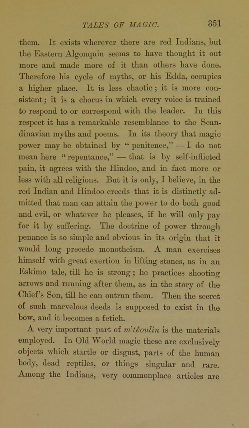 them. It exists wherever there are reel Indians, but the Eastern Algonquin seems to have thought it out more and made more of it than others have done. Therefore his cycle of myths, or his Edda, occupies a higher place. It is less chaotic; it is more con- sistent ; it is a chorus in which every voice is trained to respond to or correspond with the leader. In this respect it has a remarkable resemblance to the Scan- dinavian myths and poems. In its theory that magic power may be obtained by “ penitence,” — I do not mean here “ repentance,” — that is by self-inflicted pain, it agrees with the Hindoo, and in fact more or less with all religions. But it is only, I believe, in the red Indian and Hindoo creeds that it is distinctly ad- mitted that man can attain the power to do both good and evil, or whatever he pleases, if he will only pay for it by suffering. The doctrine of power through penance is so simple and obvious in its origin that it would long precede monotheism. A man exercises himself with great exertion in lifting stones, as in an Eskimo tale, till he is strong; he practices shooting arrows and running after them, as in the story of the Chief’s Son, till he can outrun them. Then the secret of such marvelous deeds is supposed to exist in the bow, and it becomes a fetich. A very important part of m'teoulin is the materials employed. In Old World magic these are exclusively objects which startle or disgust, parts of the human body, dead reptiles, or things singular and rare. Among the Indians, very commonplace articles are