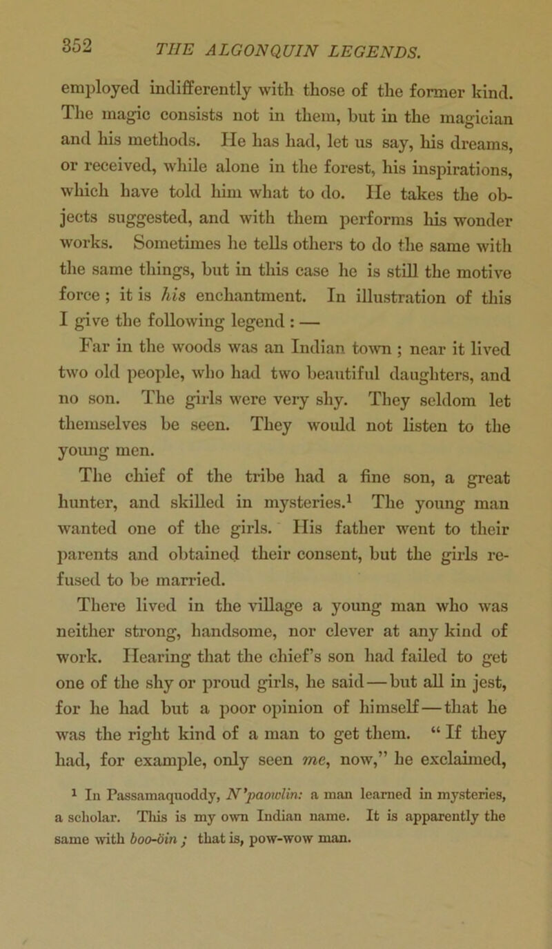 employed indifferently with those of the former kind. The magic consists not in them, but in the magician and his methods. He has had, let us say, liis dreams, or received, while alone in the forest, his inspirations, which have told him what to do. lie takes the ob- jects suggested, and with them performs his wonder works. Sometimes he tells others to do the same with the same things, but in this case he is still the motive force ; it is his enchantment. In illustration of this I give the following legend : — Far in the woods was an Indian town ; near it lived two old people, who had two beautiful daughters, and no son. The girls were very shy. They seldom let themselves be seen. They would not listen to the young men. The chief of the tribe had a fine son, a great hunter, and skilled in mysteries.1 The young man wanted one of the girls. His father went to their parents and obtained their consent, but the girls re- fused to be married. There lived in the village a young man who was neither strong, handsome, nor clever at any kind of work. Hearing that the chief’s son had failed to get one of the shy or proud girls, he said—but all in jest, for he had but a poor opinion of himself—that he was the right kind of a man to get them. “ If they had, for example, only seen me, now,” he exclaimed, 1 In Passamaquoddy, N’paowlin: a man learned in mysteries, a scholar. This is my own Indian name. It is apparently the same with boo-din • that is, pow-wow man.
