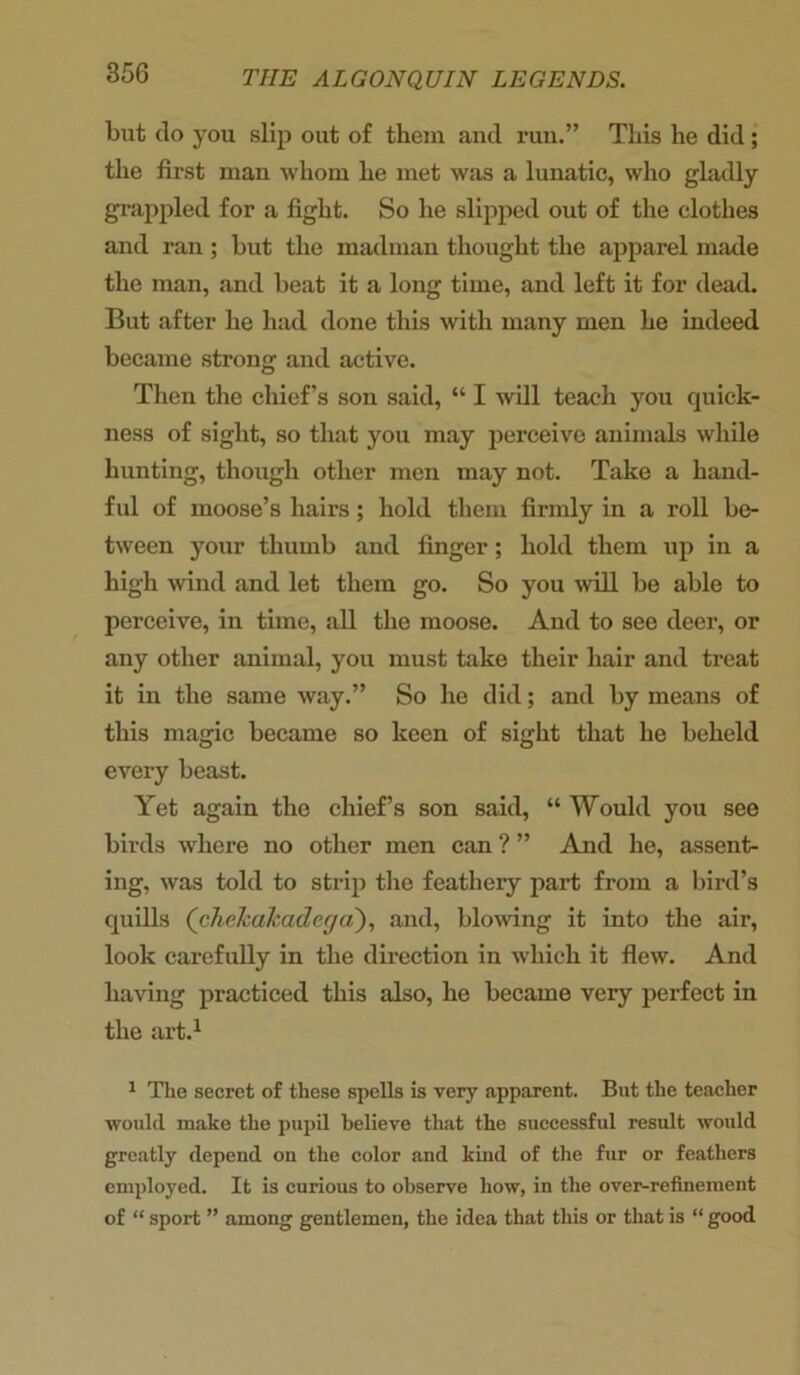 but do you slip out of them and run.” This he did ; the first man whom he met was a lunatic, who gladly grappled for a fight. So he slipped out of the clothes and ran ; but the madman thought the apparel made the man, and beat it a long time, and left it for dead. But after he had done this with many men he indeed became strong and active. Then the chief’s son said, “ I will teach you quick- ness of sight, so that you may perceive animals while hunting, though other men may not. Take a hand- ful of moose’s hairs; hold them firmly in a roll be- tween your thumb and finger; hold them up in a high wind and let them go. So you will be able to perceive, in time, all the moose. And to see deer, or any other animal, you must take their hair and treat it in the same way.” So he did; and by means of this magic became so keen of sight that he beheld every beast. Yet again the chief’s son said, “ Would you see birds where no other men can ? ” And he, assent- ing, was told to strip the feathery part from a bird’s quills (chehahadega), and, bloving it into the air, look carefully in the direction in which it flew. And having practiced this also, he became very perfect in the art.1 1 The secret of these spells is very apparent. But the teacher would make the pupil believe that the successful result would greatly depend on the color and kind of the fur or feathers employed. It is curious to observe how, in the over-refinement of “ sport ” among gentlemen, the idea that this or that is “ good