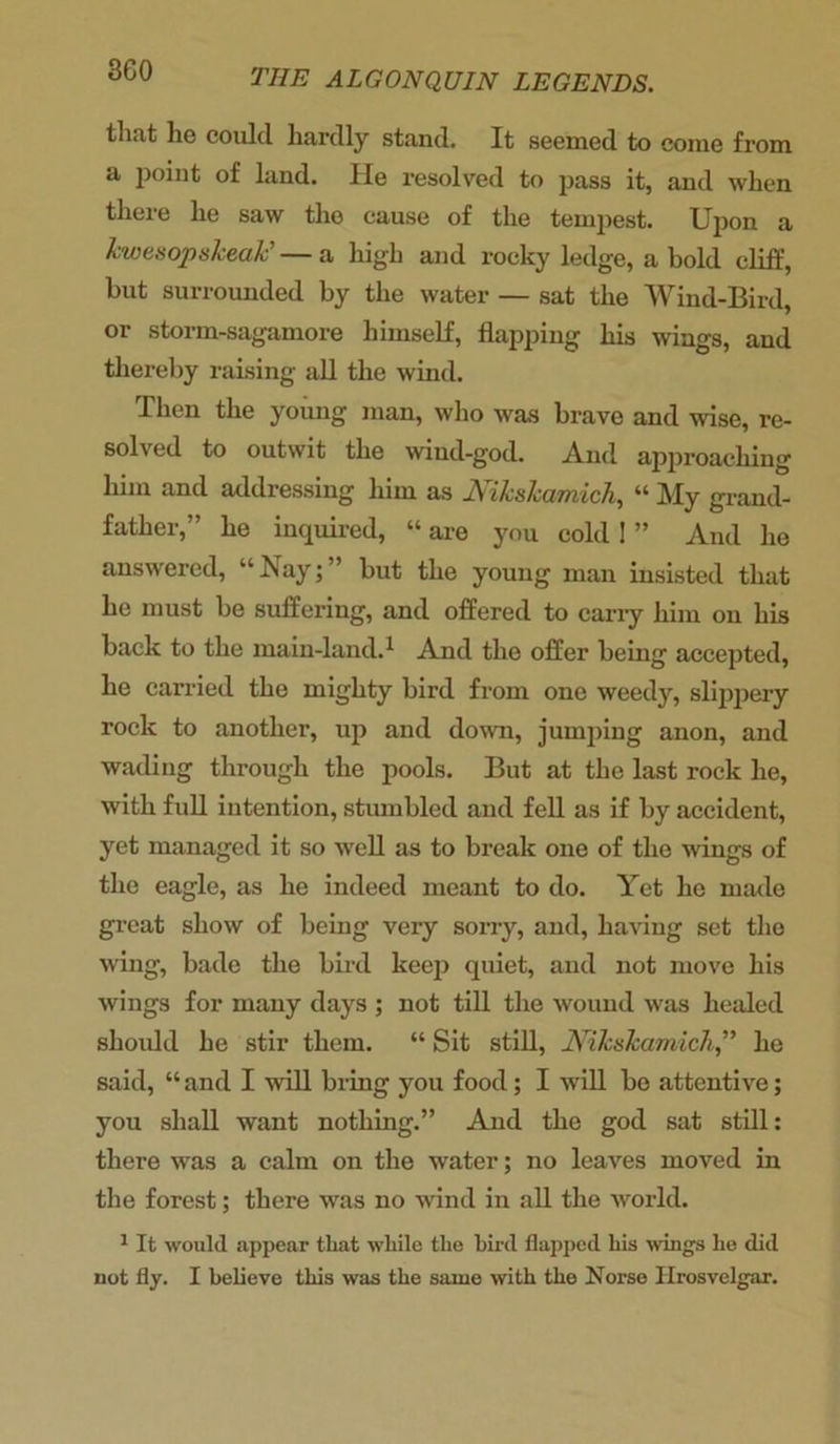 that he could hardly stand. It seemed to come from a point of land. He resolved to pass it, and when there he saw the cause of the tempest. Upon a kwesopskeak' — a high and rocky ledge, a bold cliff, but surrounded by the water — sat the Wind-Bird, or storm-sagamore himself, flapping bis wings, and thereby raising all the wind. Then the young man, who was brave and wise, re- solved to outwit the wind-god. And approaching him and addressing him as Mkskamich, “ My grand- father,” he inquired, “ are you cold ! ” And he answered, “ Nay; but the young man insisted that he must be suffering, and offered to carry him on his back to the main-land.1 And the offer being accepted, he carried the mighty bird from one weedy, slippery rock to another, up and down, jumping anon, and wading through the pools. But at the last rock he, with full intention, stumbled and fell as if by accident, yet managed it so well as to break one of the wings of the eagle, as he indeed meant to do. Yet he made great show of being very sorry, and, having set the wing, bade the bird keep quiet, and not move his wings for many days ; not till the wound was healed should he stir them. “ Sit still, Nikskamich,” he said, “ and I will bring you food; I will be attentive; you shall want nothing.” And the god sat still: there was a calm on the water; no leaves moved in the forest; there was no wind in all the world. 1 It would appear that while the bird flapped his wings he did not fly. I believe this was the same with the Norse Hrosvelgar.