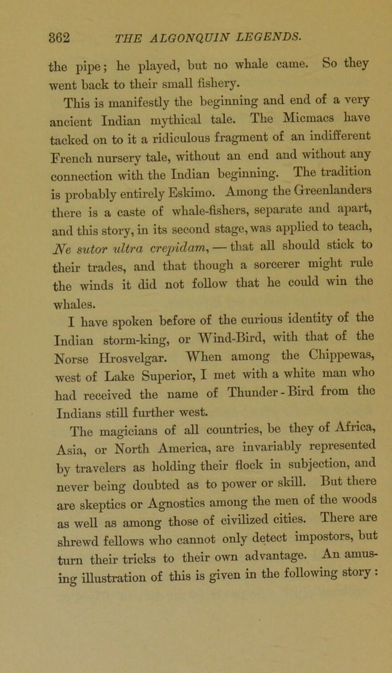 the pipe; he played, but no whale came. So they went back to their small fishery. This is manifestly the beginning and end of a very ancient Indian mythical tale. The Micmacs have tacked on to it a ridiculous fragment of an indifferent French nursery tale, without an end and without any connection with the Indian beginning. The tradition is probably entirely Eskimo. Among the (xreenlandeis there is a caste of whale-fishers, separate and apart, and tliis story, in its second stage, was applied to teach, Ne sutor ultra crepidam, — that all should stick to their trades, and that though a sorcerer might rule the winds it did not follow that he could win the whales. I have spoken before of the curious identity of the Indian storm-king, or Wind-Bird, with that of the Norse Hrosvelgar. When among the Chippewas, west of Lake Superior, I met with a white man who had received the name of Thunder-Bird from the Indians still further west. The magicians of all countries, be they of Africa, Asia, or North America, are invariably represented by travelers as holding their flock in subjection, and never being doubted as to power or skill. But there are skeptics or Agnostics among the men of the woods as well as among those of civilized cities. There are shrewd fellows who cannot only detect impostors, but turn their tricks to their own advantage. An amus- ing illustration of this is given in the following story :