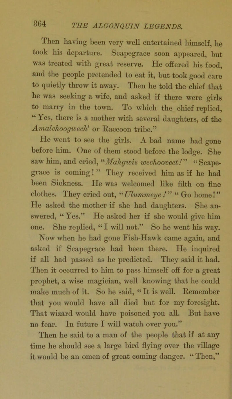 Then having been very well entertained himself, he took his departure. Scapegrace soon appeared, but was treated with great reserve. He offered his food, and the people pretended to eat it, but took good care to quietly throw it away. Then he told the chief that he was seeking a wife, and asked if there were girls to marry in the town. To which the chief replied, “ Y es, there is a mother with several daughters, of the AmalchoogwecK or Raccoon tribe.” lie went to see the girls. A bad name had gone before him. One of them stood before the lodge. She saw him, and cried, “Mahgvns wecliooveet! “Scape- grace is coming! ” They received him as if he had been Sickness. He was welcomed like filth on fine clothes. They cried out, “ Ulummeye ! ” “ Go home! ” He asked the mother if she had daughters. She an- swered, “ Yes.” He asked her if she would give him one. She replied, “ I will not.” So he went his way. Now when he had gone Fish-Hawk came again, and asked if Scapegrace had been there. He inquired if all had passed as he predicted. They said it had. Then it occurred to him to pass himself off for a great prophet, a wise magician, well knowing that he could make much of it. So he said, “ It is well. Remember that you would have all died but for my foresight. That wizard would have poisoned you all. But have no fear. In future I will watch over you.” Then he said to a man of the people that if at any time he should see a large bird flying over the village it would be an omen of great coming danger. “ Then,”