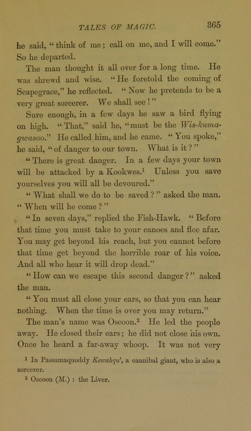 he said, “ think of me; call on me, and I will come.” So he departed. The man thought it all over for a long time. He was shrewd and wise. “ He foretold the coming of Scapegrace,” he reflected. “ Now he pretends to be a very great sorcerer. We shall see ! ” Sure enough, in a few days he saw a bird flying on hio-h. “ That,” said he, “ must be the Wis-kuma- gwasoo.” He called him, and he came. “ You spoke,” he said, “ of danger to our town. What is it ? ” “ There is great danger. In a few days your town will be attacked by a Kookwes.1 Unless you save yourselves you will all be devoured.” “ What shall we do to be saved ? ” asked the man. “ When will he come ? ” “ In seven days,” replied the Fish-Hawk. “ Before that time you must take to your canoes and flee afar. You may get beyond his reach, but you cannot before that time get beyond the horrible roar of his voice. And all who hear it will drop dead.” “ How can we escape this second danger ? ” asked the man. “ You must all close your ears, so that you can hear nothing. When the time is over you may return.” The man’s name was Oscoon.2 He led the people away. He closed their ears; he did not close his own. Once he heard a far-away whoop. It was not very 1 In Passainaquoddy Kewahqu’, a cannibal giant, who is also a sorcerer. 2 Oscoon (M.) : the Liver.