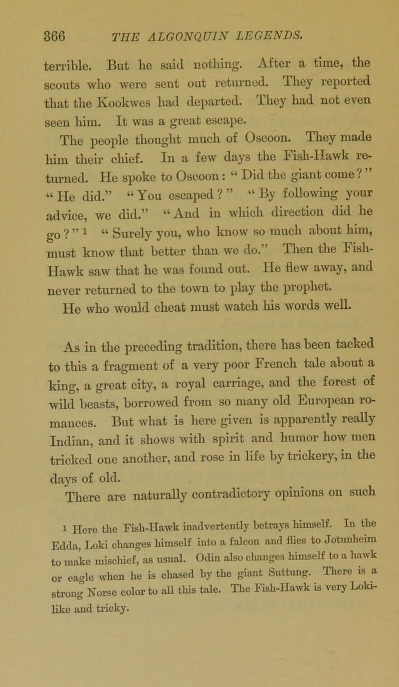 terrible. But lie said nothing. After a time, the scouts who were sent out returned. They reported that the Kookwes had departed. They had not even seen him. It was a great escape. The people thought much of Oscoon. They made hiin their chief. In a few days the Fish-Hawk re- turned. He spoke to Oscoon: “ Did the giant come ? ” “ He did.” “ You escaped ? ” “ By following your advice, we did.” “And in which direction did he go ? ” 1 “ Surely you, who know so much about him, must know that better than we do. Then the Fish- Hawk saw that he was found out. He flew away, and never returned to the town to play the prophet. lie who would cheat must watch his words well. As in the preceding tradition, there has been tacked to this a fragment of a very poor French tale about a king, a great city, a royal carriage, and the forest of wild beasts, borrowed from so many old European ro- mances. But what is here given is apparently really Indian, and it shows with spirit and humor how men tricked oue another, and rose in life by trickery, in the days of old. There are naturally contradictory opinions on such i Here the Fish-Hawk inadvertently betrays himself. In the Edda, Loki changes himself into a falcon and flies to Jotnnheim to make mischief, as usual. Odin also changes himself to a hawk or eagle when he is chased by the giant Suttung. There is a strong Norse color to all this tale. The Fish-IIawk is very Loki- like and tricky.